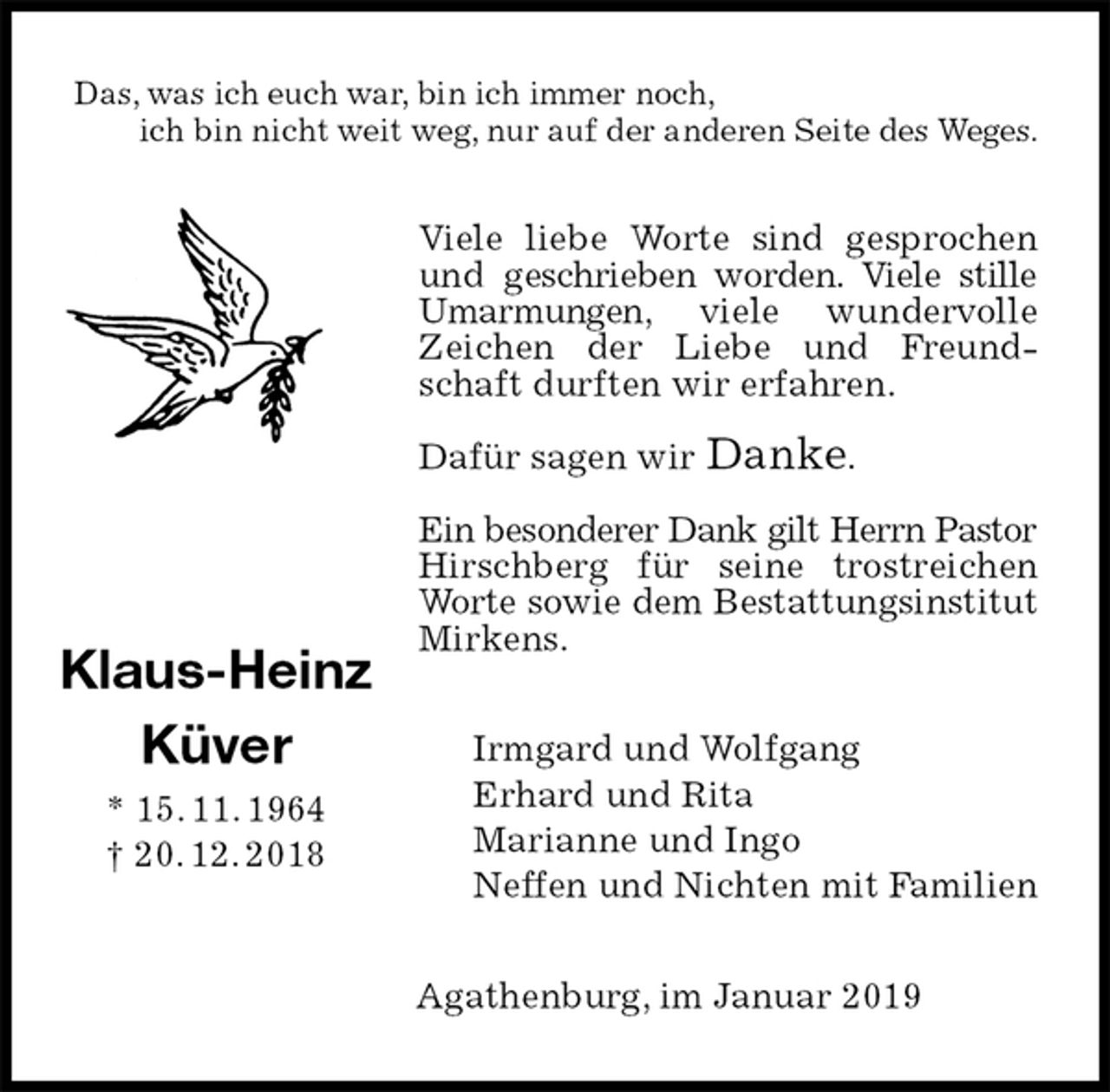 <p>Das, was ich euch war, bin ich immer noch,<br />ich bin nicht weit weg, nur auf der anderen Seite des Weges.<br />Viele liebe Worte sind gesprochen und geschrieben worden. Viele stille Umarmungen, viele wundervolle Zeichen der Liebe und Freundschaft durften wir erfahren.</p><p>Dafür sagen wir Danke.</p><p>Ein besonderer Dank gilt Herrn Pastor<br />Hirschberg für seine trostreichen Worte sowie dem Bestattungsinstitut<br />Mirkens.<br />Irmgard und Wolfgang<br />Erhard und Rita<br />Marianne und Ingo<br />Neffen und Nichten mit Familien<br />Agathenburg, im Januar 2019<br />Klaus-Heinz<br />Küver<br />* 15. 11. 1964<br />† 20. 12. 2018</p>