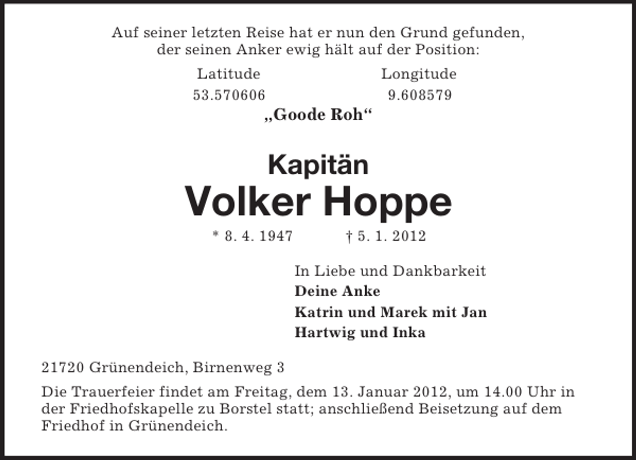 <p>Auf seiner letzten Reise hat er nun den Grund gefunden,<br />der seinen Anker ewig hält auf der Position:<br />Latitude Longitude<br />53.570606 9.608579<br />„Goode Roh“<br />Kapitän<br />Volker Hoppe<br />* 8. 4. 1947 † 5. 1. 2012<br />In Liebe und Dankbarkeit<br />Deine Anke<br />Katrin und Marek mit Jan<br />Hartwig und Inka<br />21720 Grünendeich, Birnenweg 3<br />Die Trauerfeier findet am Freitag, dem 13. Januar 2012, um 14.00 Uhr in der Friedhofskapelle zu Borstel statt; anschließend Beisetzung auf dem Friedhof in Grünendeich.</p>