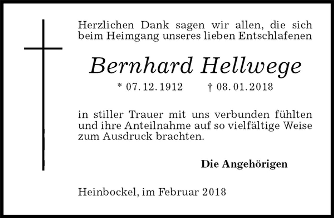 <p>Herzlichen Dank sagen wir allen, die sich beim Heimgang unseres lieben Entschlafenen<br />Bernhard Hellwege<br />* 07. 12. 1912 † 08. 01. 2018<br />in stiller Trauer mit uns verbunden fühlten und ihre Anteilnahme auf so vielfältige Weise zum Ausdruck brachten.<br />Die Angehörigen<br />Heinbockel, im Februar 2018</p>