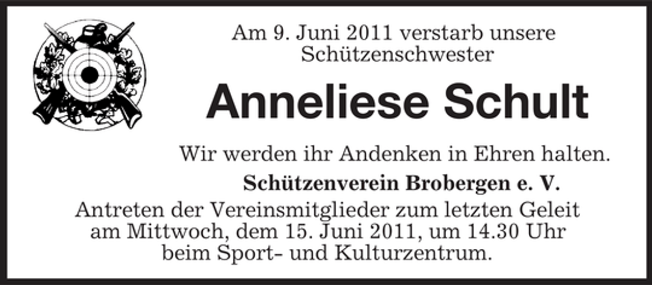 <p>Am 9. Juni 2011 verstarb unsere<br />Schützenschwester<br />Anneliese Schult<br />Wir werden ihr Andenken in Ehren halten.<br />Schützenverein Brobergen e. V.<br />Antreten der Vereinsmitglieder zum letzten Geleit<br />am Mittwoch, dem 15. Juni 2011, um 14.30 Uhr<br />beim Sport- und Kulturzentrum.</p>
