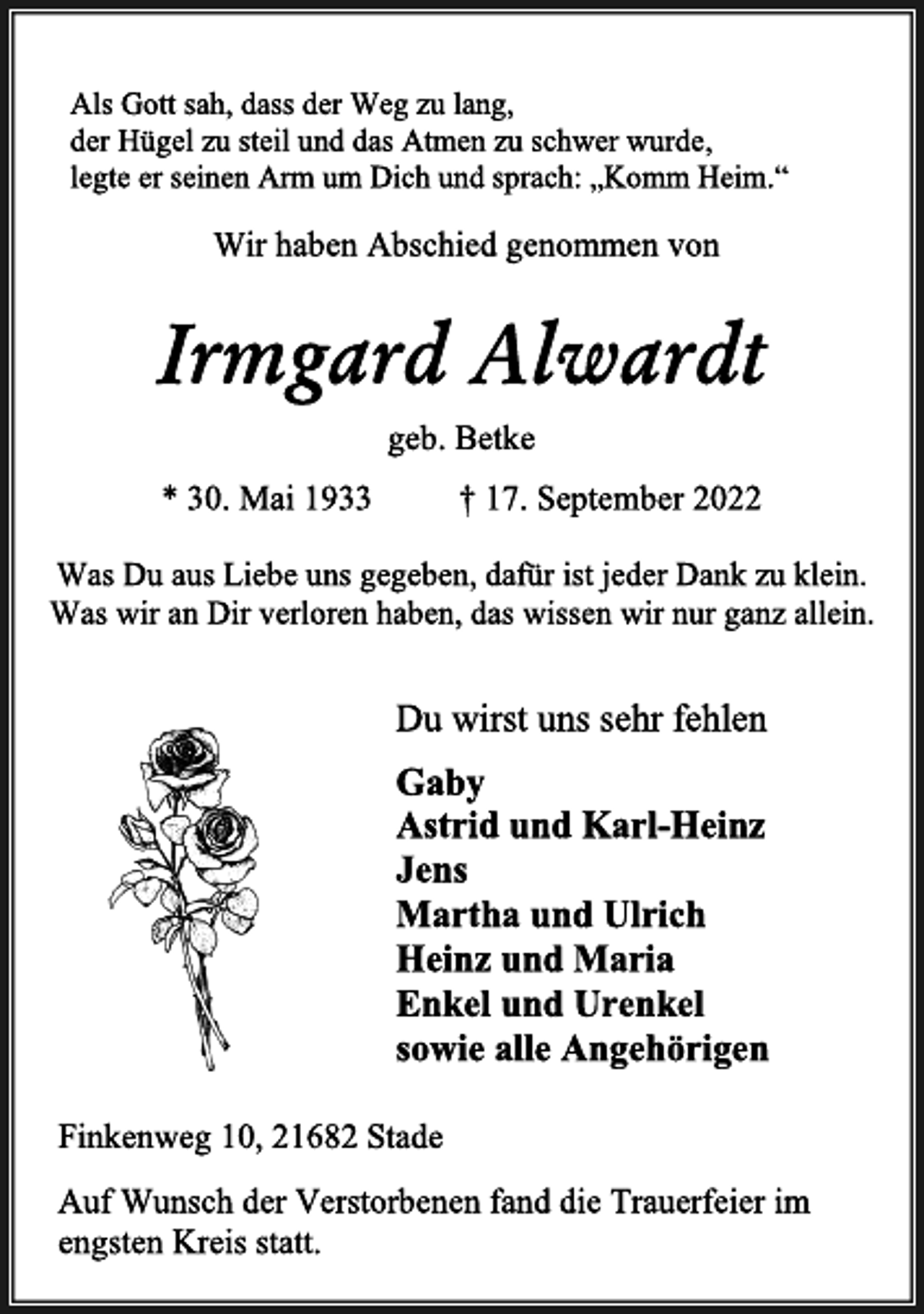 <p>Als Gott sah, dass der Weg zu lang,<br />der Hügel zu steil und das Atmen zu schwer wurde,<br />legte er seinen Arm um Dich und sprach: „Komm Heim.“<br />Wir haben Abschied genommen von<br />Irmgard Alwardt<br />geb. Betke<br />* 30. Mai 1933 † 17. September 2022<br />Was Du aus Liebe uns gegeben, dafür ist jeder Dank zu klein.<br />Was wir an Dir verloren haben, das wissen wir nur ganz allein.<br />Du wirst uns sehr fehlen<br />Gaby<br />Astrid und Karl-Heinz<br />Jens<br />Martha und Ulrich<br />Heinz und Maria<br />Enkel und Urenkel<br />sowie alle Angehörigen<br />Finkenweg 10, 21682 Stade<br />Auf Wunsch der Verstorbenen fand die Trauerfeier im<br />engsten Kreis statt.</p>