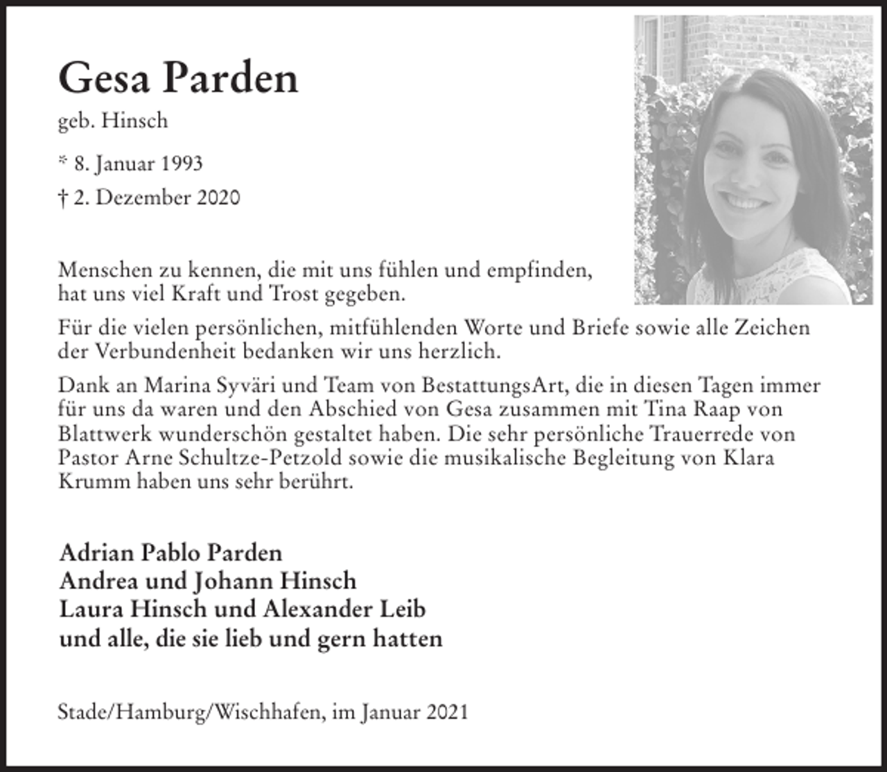 <p>Gesa Parden<br />geb. Hinsch<br />* 8. Januar 1993<br />† 2. Dezember 2020<br />Menschen zu kennen, die mit uns fühlen und empfinden,<br />hat uns viel Kraft und Trost gegeben.<br />Für die vielen persönlichen, mitfühlenden Worte und Briefe sowie alle Zeichen der Verbundenheit bedanken wir uns herzlich.<br />Dank an Marina Syväri und Team von BestattungsArt, die in diesen Tagen immer für uns da waren und den Abschied von Gesa zusammen mit Tina Raap von<br />Blattwerk wunderschön gestaltet haben. Die sehr persönliche Trauerrede von<br />Pastor Arne Schultze-Petzold sowie die musikalische Begleitung von Klara<br />Krumm haben uns sehr berührt.<br />Adrian Pablo Parden<br />Andrea und Johann Hinsch<br />Laura Hinsch und Alexander Leib<br />und alle, die sie lieb und gern hatten<br />Stade/Hamburg/Wischhafen, im Januar 2021</p>