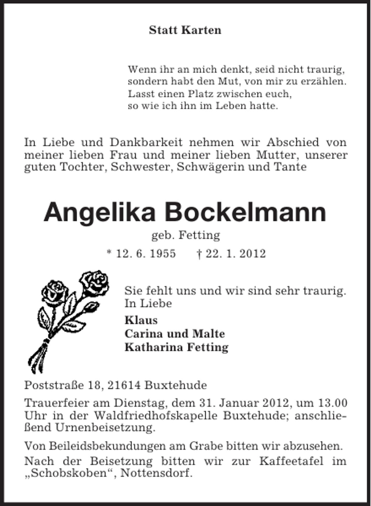 <p>Statt Karten<br />Wenn ihr an mich denkt, seid nicht traurig,<br />sondern habt den Mut, von mir zu erzählen.<br />Lasst einen Platz zwischen euch,<br />so wie ich ihn im Leben hatte.</p><p>In Liebe und Dankbarkeit nehmen wir Abschied von<br />meiner lieben Frau und meiner lieben Mutter, unserer<br />guten Tochter, Schwester, Schwägerin und Tante</p><p>Angelika Bockelmann<br />geb. Fetting<br />* 12. 6. 1955<br />† 22. 1. 2012<br />Sie fehlt uns und wir sind sehr traurig.<br />In Liebe<br />Klaus<br />Carina und Malte<br />Katharina Fetting<br />Poststraße 18, 21614 Buxtehude<br />Trauerfeier am Dienstag, dem 31. Januar 2012, um 13.00<br />Uhr in der Waldfriedhofskapelle Buxtehude; anschließend Urnenbeisetzung.<br />Von Beileidsbekundungen am Grabe bitten wir abzusehen.<br />Nach der Beisetzung bitten wir zur Kaffeetafel im<br />„Schobskoben“, Nottensdorf.</p>