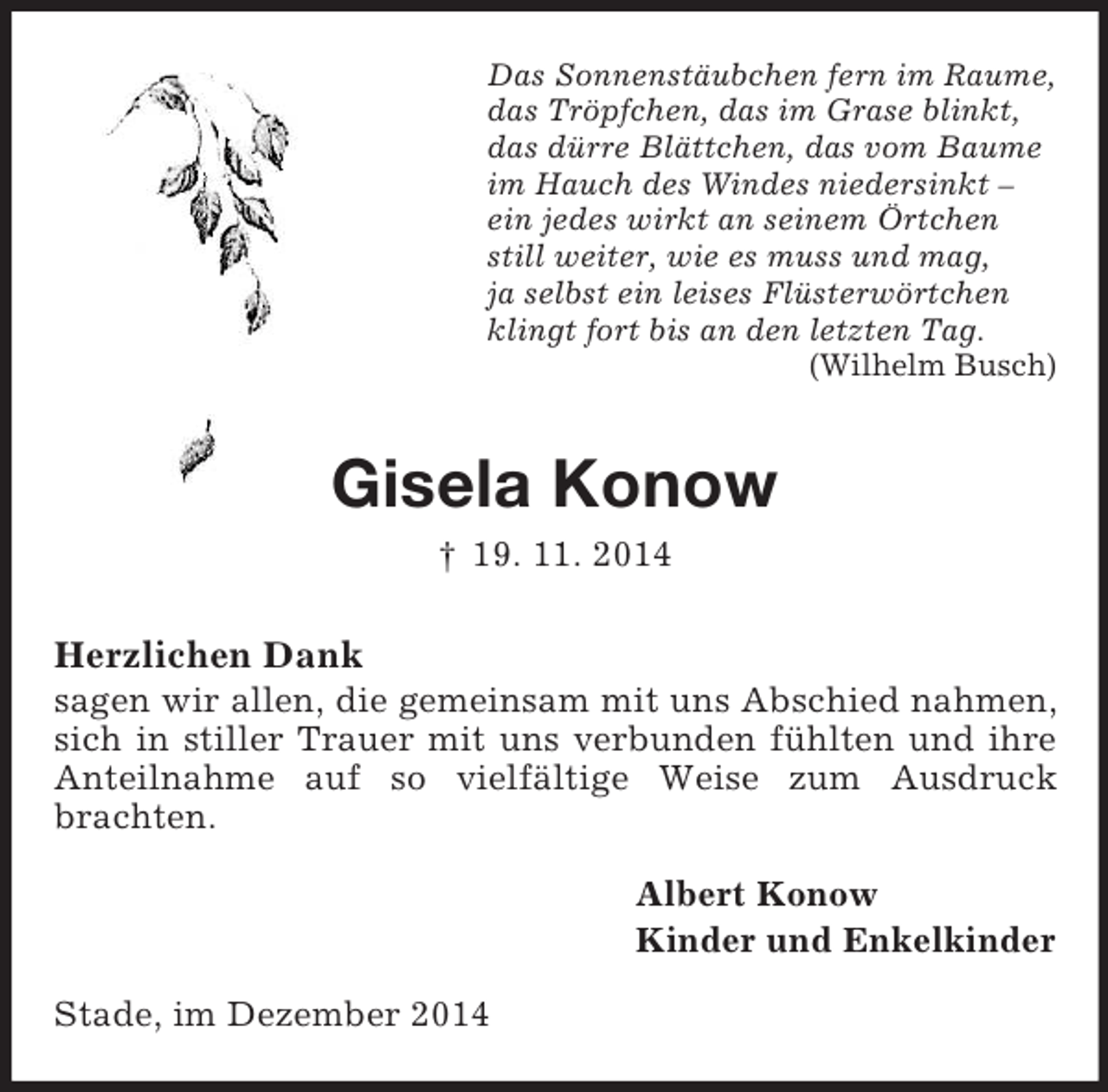 <p>Das Sonnenstäubchen fern im Raume,<br />das Tröpfchen, das im Grase blinkt,<br />das dürre Blättchen, das vom Baume<br />im Hauch des Windes niedersinkt –<br />ein jedes wirkt an seinem Örtchen<br />still weiter, wie es muss und mag,<br />ja selbst ein leises Flüsterwörtchen<br />klingt fort bis an den letzten Tag.<br />(Wilhelm Busch)<br />Gisela Konow<br />† 19. 11. 2014<br />Herzlichen Dank<br />sagen wir allen, die gemeinsam mit uns Abschied nahmen, sich in stiller Trauer mit uns verbunden fühlten und ihre Anteilnahme auf so vielfältige Weise zum Ausdruck brachten.<br />Albert Konow<br />Kinder und Enkelkinder<br />Stade, im Dezember 2014</p>