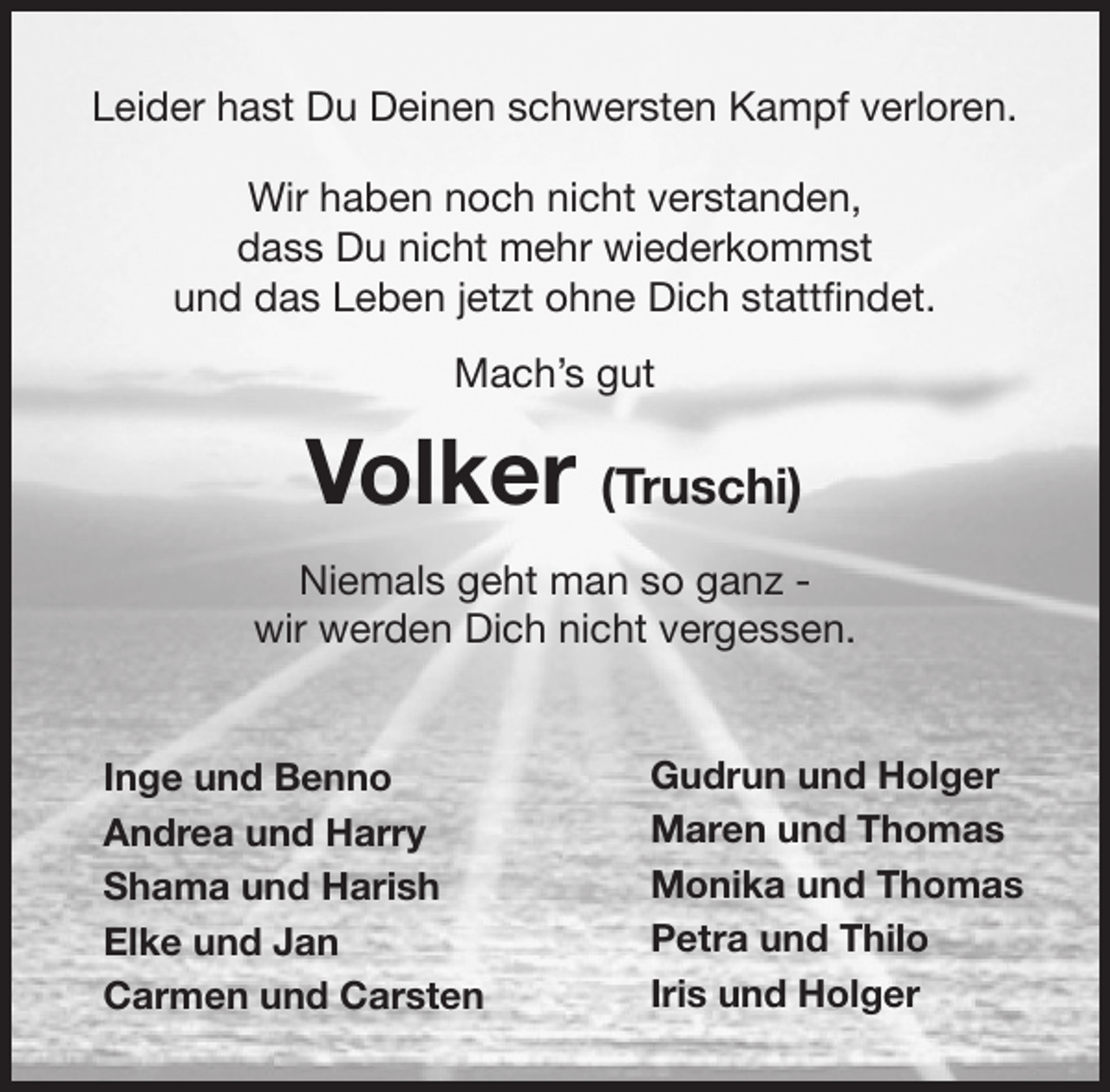 <p>Leider hast Du Deinen schwersten Kampf verloren.<br />Wir haben noch nicht verstanden,<br />dass Du nicht mehr wiederkommst<br />und das Leben jetzt ohne Dich stattfindet.<br />Mach’s gut<br />Volker (Truschi)<br />Niemals geht man so ganz -<br />wir werden Dich nicht vergessen.</p>
<p>Inge und Benno<br />Andrea und Harry<br />Shama und Harish<br />Elke und Jan<br />Carmen und Carsten</p>
<p>Gudrun und Holger<br />Maren und Thomas<br />Monika und Thomas<br />Petra und Thilo<br />Iris und Holger</p>