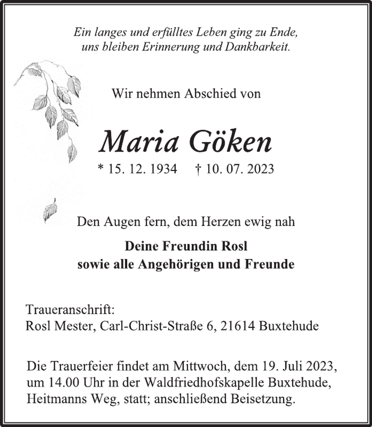 <p>Ein langes und erfülltes Leben ging zu Ende,<br />uns bleiben Erinnerung und Dankbarkeit.<br />Wir nehmen Abschied von<br />Maria Göken<br />* 15. 12. 1934 † 10. 07.2023<br />Den Augen fern, dem Herzen ewig nah<br />Deine Freundin Rosl<br />sowie alle Angehörigen und Freunde<br />Traueranschrift:<br />Rosl Mester, Carl-Christ-Straße 6, 21614 Buxtehude<br />Die Trauerfeier findet am Mittwoch, dem 19. Juli 2023,<br />um 14.00 Uhr in der Waldfriedhofskapelle Buxtehude,<br />Heitmanns Weg, statt; anschließend Beisetzung.</p>