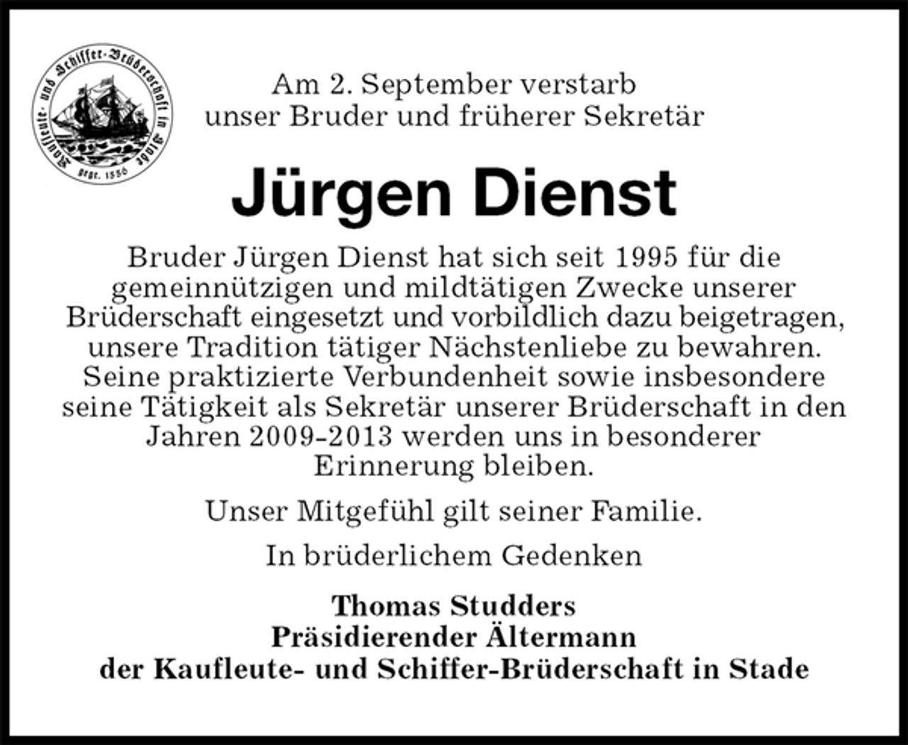 <p>Am 2. September verstarb<br />unser Bruder und früherer Sekretär<br />Jürgen Dienst<br />In brüderlichem Gedenken<br />Thomas Studders<br />Präsidierender Ältermann<br />der Kaufleute- und Schiffer-Brüderschaft in Stade<br />Bruder Jürgen Dienst hat sich seit 1995 für die<br />gemeinnützigen und mildtätigen Zwecke unserer<br />Brüderschaft eingesetzt und vorbildlich dazu beigetragen, unsere Tradition tätiger Nächstenliebe zu bewahren. Seine praktizierte Verbundenheit sowie insbesondere seine Tätigkeit als Sekretär unserer Brüderschaft in den Jahren 2009-2013 werden uns in besonderer<br />Erinnerung bleiben.<br />Unser Mitgefühl gilt seiner Familie.</p>