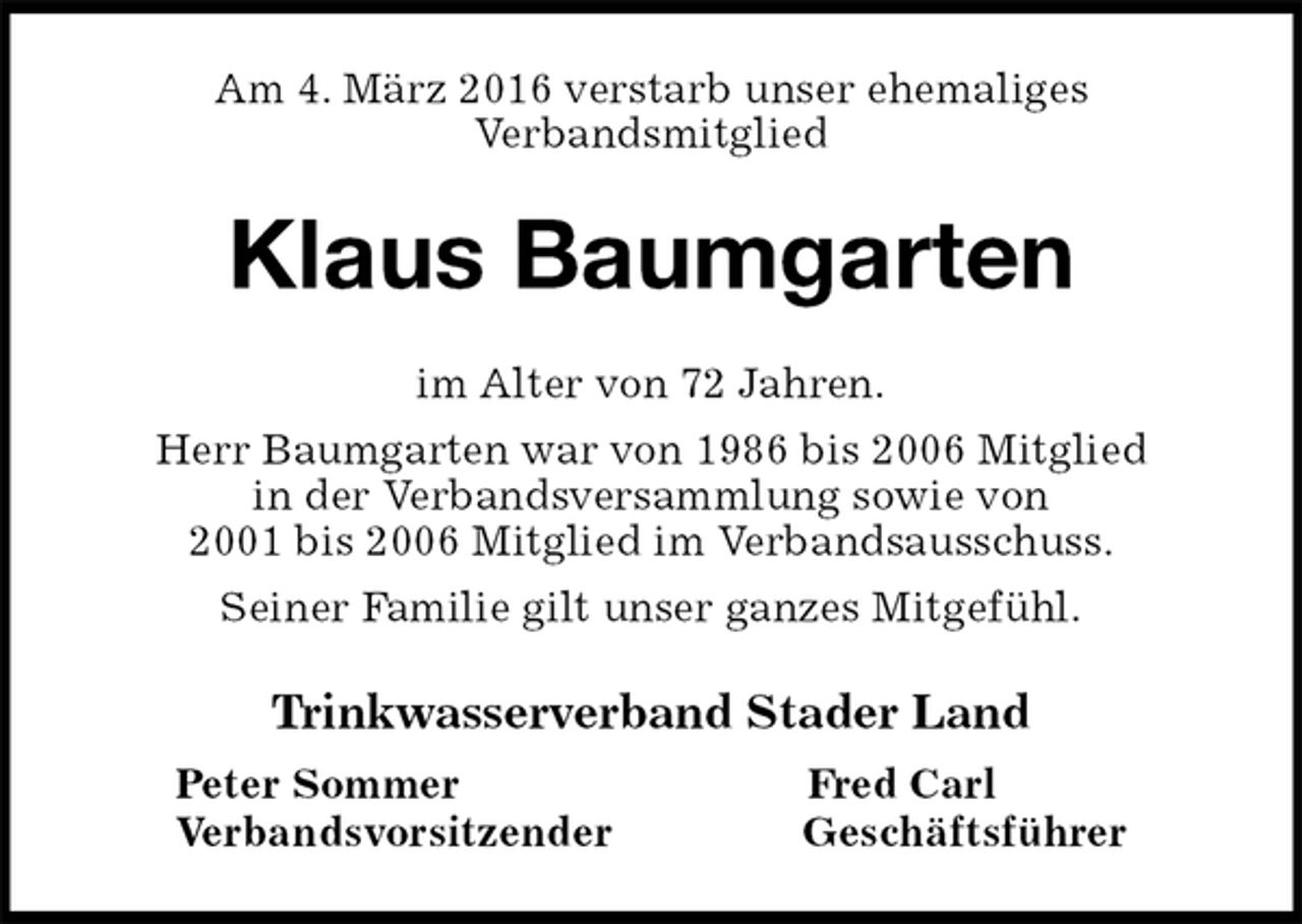 <p>Am 4. März 2016 verstarb unser ehemaliges<br />Verbandsmitglied<br />Klaus Baumgarten<br />im Alter von 72 Jahren.<br />Herr Baumgarten war von 1986 bis 2006 Mitglied<br />in der Verbandsversammlung sowie von<br />2001 bis 2006 Mitglied im Verbandsausschuss.<br />Seiner Familie gilt unser ganzes Mitgefühl.<br />Trinkwasserverband Stader Land<br />Peter Sommer Fred Carl<br />Verbandsvorsitzender Geschäftsführer</p>