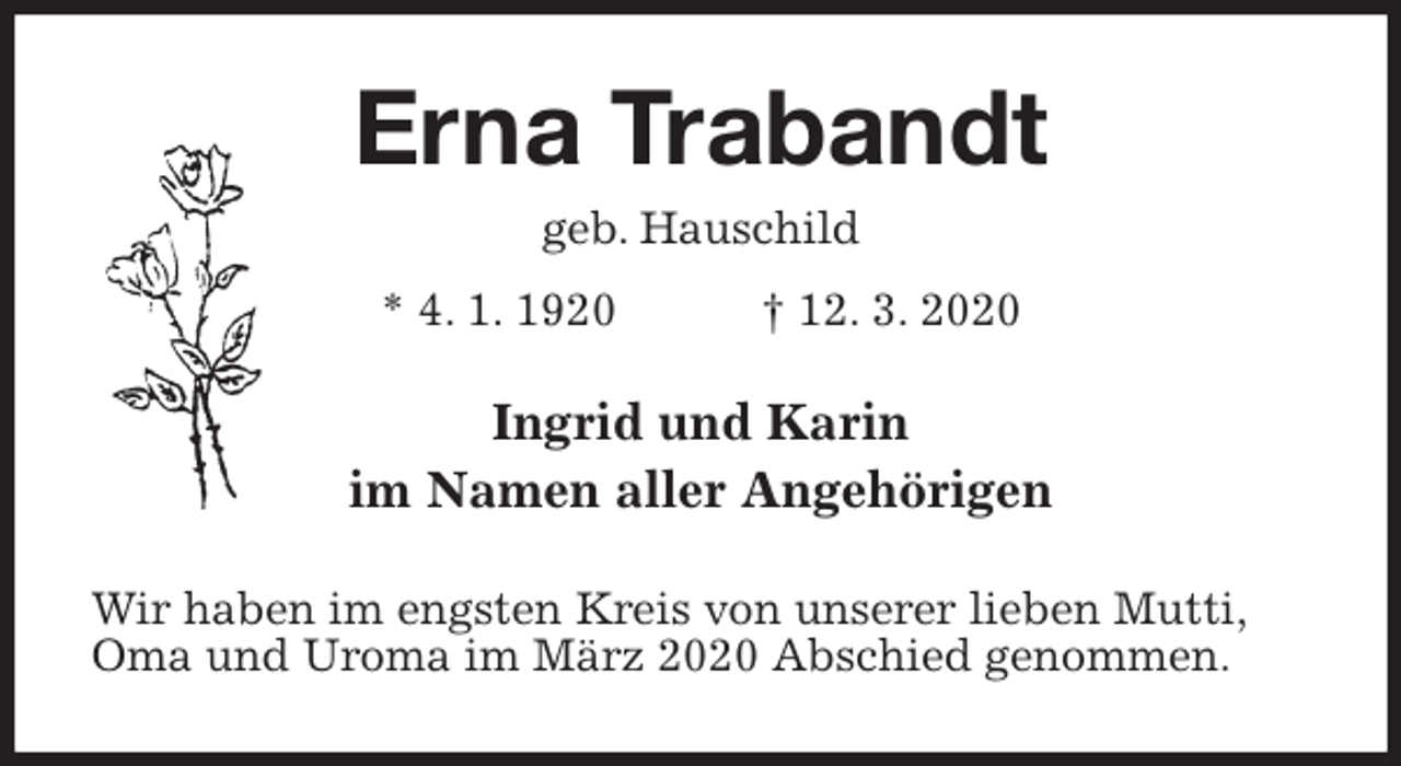 <p>Erna Trabandt<br />geb. Hauschild<br />* 4. 1. 1920 † 12. 3. 2020<br />Ingrid und Karin<br />im Namen aller Angehörigen<br />Wir haben im engsten Kreis von unserer lieben Mutti,<br />Oma und Uroma im März 2020 Abschied genommen.</p>