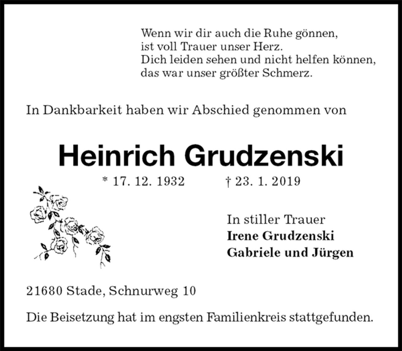 <p>Wenn wir dir auch die Ruhe gönnen,<br />ist voll Trauer unser Herz.<br />Dich leiden sehen und nicht helfen können,<br />das war unser größter Schmerz.<br />In Dankbarkeit haben wir Abschied genommen von<br />Heinrich Grudzenski<br />* 17. 12. 1932 † 23. 1. 2019<br />In stiller Trauer<br />Irene Grudzenski<br />Gabriele und Jürgen<br />21680 Stade, Schnurweg 10</p><p>Die Beisetzung hat im engsten Familienkreis stattgefunden.</p>