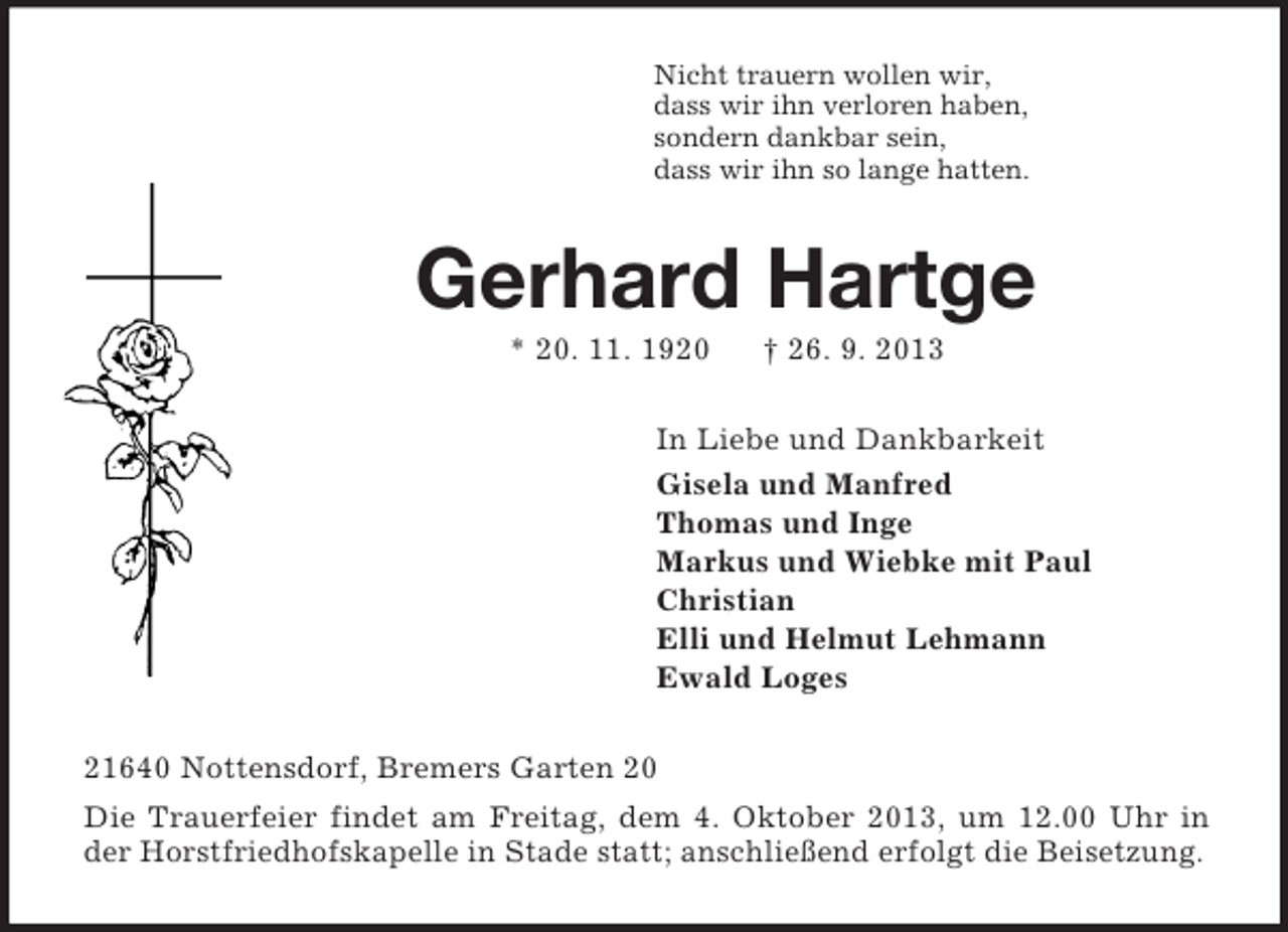 <p>Nicht trauern wollen wir,<br />dass wir ihn verloren haben,<br />sondern dankbar sein,<br />dass wir ihn so lange hatten.<br />Gerhard Hartge<br />* 20. 11. 1920 † 26. 9. 2013<br />In Liebe und Dankbarkeit<br />Gisela und Manfred<br />Thomas und Inge<br />Markus und Wiebke mit Paul<br />Christian<br />Elli und Helmut Lehmann<br />Ewald Loges<br />21640 Nottensdorf, Bremers Garten 20<br />Die Trauerfeier findet am Freitag, dem 4. Oktober 2013, um 12.00 Uhr in der Horstfriedhofskapelle in Stade statt; anschließend erfolgt die Beisetzung.</p>