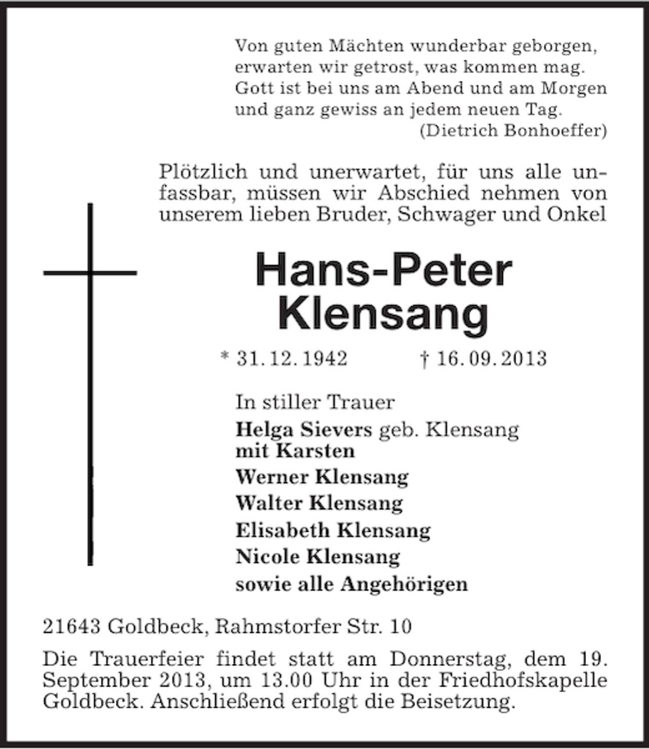 <p>Von guten Mächten wunderbar geborgen,<br />erwarten wir getrost, was kommen mag.<br />Gott ist bei uns am Abend und am Morgen<br />und ganz gewiss an jedem neuen Tag.<br />(Dietrich Bonhoeffer)<br />Plötzlich und unerwartet, für uns alle unfassbar, müssen wir Abschied nehmen von unserem lieben Bruder, Schwager und Onkel<br />Hans-Peter<br />Klensang<br />* 31. 12. 1942 † 16. 09. 2013<br />In stiller Trauer<br />Helga Sievers geb. Klensang<br />mit Karsten<br />Werner Klensang<br />Walter Klensang<br />Elisabeth Klensang<br />Nicole Klensang<br />sowie alle Angehörigen<br />21643 Goldbeck, Rahmstorfer Str. 10<br />Die Trauerfeier findet statt am Donnerstag, dem 19. September 2013, um 13.00 Uhr in der Friedhofskapelle Goldbeck. Anschließend erfolgt die Beisetzung.</p>