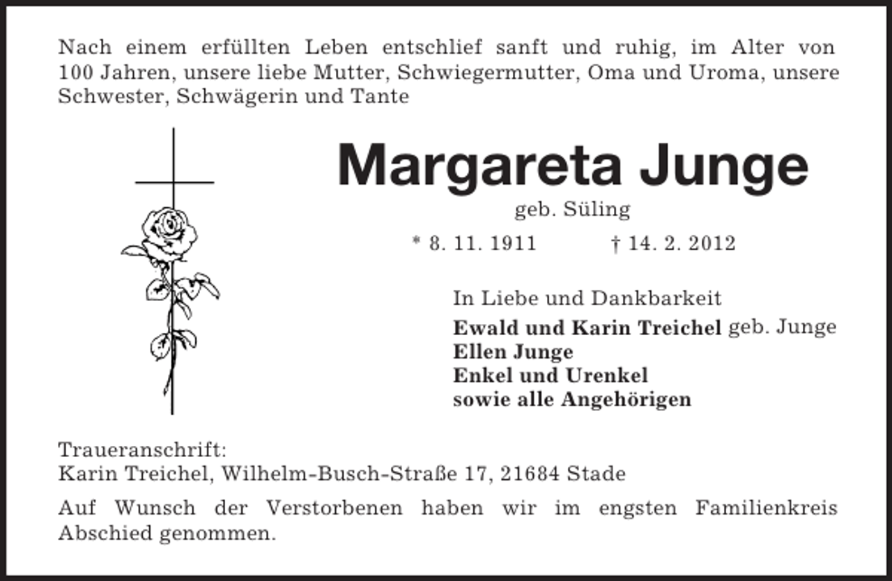 <p>Nach einem erfüllten Leben entschlief sanft und ruhig, im Alter von<br />100 Jahren, unsere liebe Mutter, Schwiegermutter, Oma und Uroma, unsere<br />Schwester, Schwägerin und Tante</p><p>Margareta Junge<br />geb. Süling<br />* 8. 11. 1911</p><p>† 14. 2. 2012</p><p>In Liebe und Dankbarkeit<br />Ewald und Karin Treichel geb. Junge<br />Ellen Junge<br />Enkel und Urenkel<br />sowie alle Angehörigen<br />Traueranschrift:<br />Karin Treichel, Wilhelm-Busch-Straße 17, 21684 Stade<br />Auf Wunsch der Verstorbenen haben wir im engsten Familienkreis<br />Abschied genommen.</p>