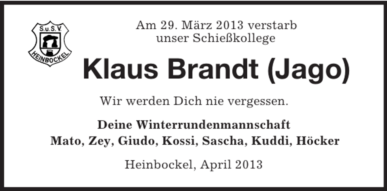 <p>Am 29. März 2013 verstarb<br />unser Schießkollege</p><p>Klaus Brandt (Jago)<br />Wir werden Dich nie vergessen.<br />Deine Winterrundenmannschaft<br />Mato, Zey, Giudo, Kossi, Sascha, Kuddi, Höcker<br />Heinbockel, April 2013</p>
