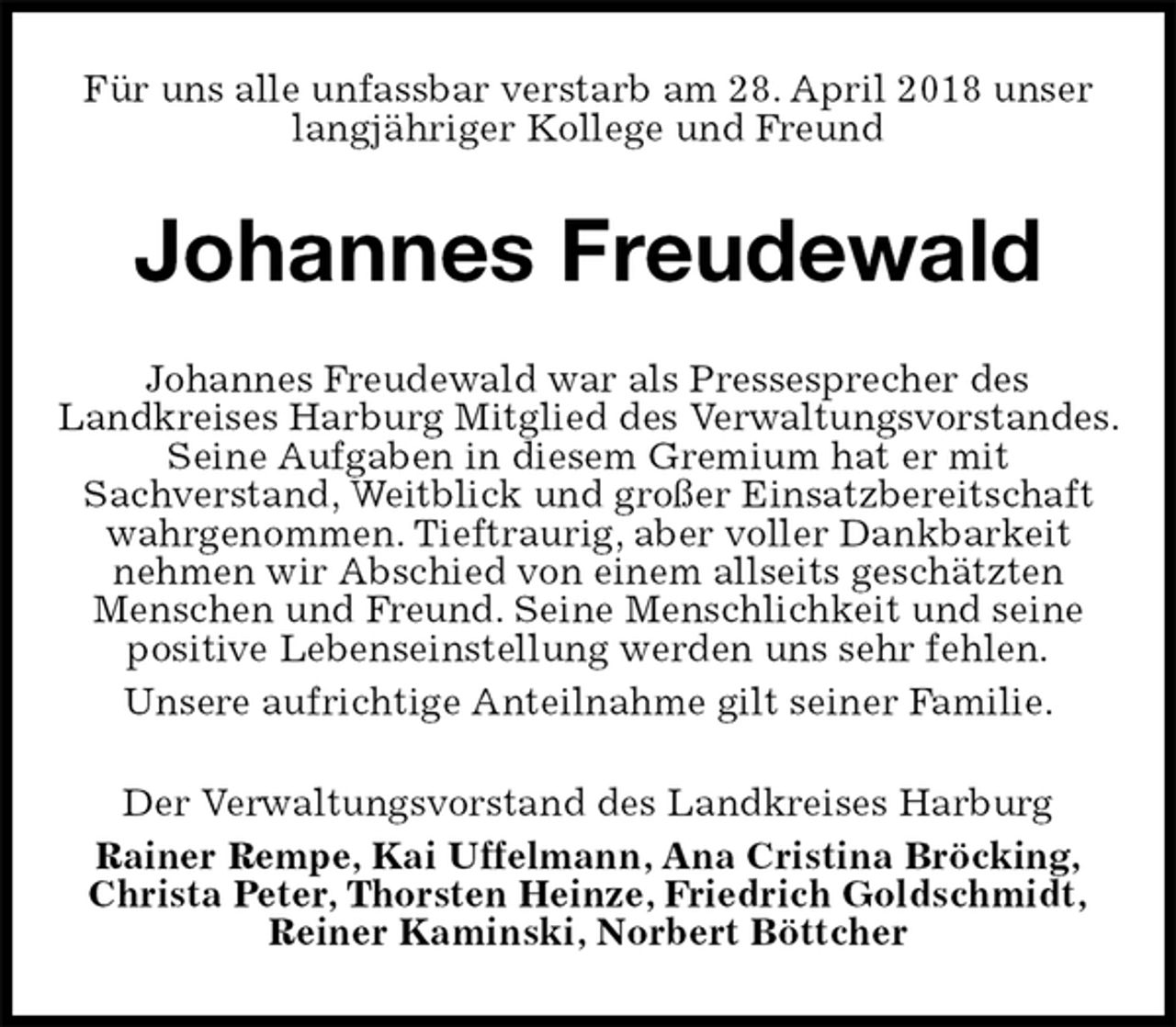 <p>Für uns alle unfassbar verstarb am 28. April 2018 unser langjähriger Kollege und Freund<br />Johannes Freudewald<br />Johannes Freudewald war als Pressesprecher des<br />Landkreises Harburg Mitglied des Verwaltungsvorstandes.<br />Seine Aufgaben in diesem Gremium hat er mit<br />Sachverstand, Weitblick und großer Einsatzbereitschaft wahrgenommen. Tieftraurig, aber voller Dankbarkeit<br />nehmen wir Abschied von einem allseits geschätzten<br />Menschen und Freund. Seine Menschlichkeit und seine<br />positive Lebenseinstellung werden uns sehr fehlen.<br />Unsere aufrichtige Anteilnahme gilt seiner Familie.<br />Der Verwaltungsvorstand des Landkreises Harburg<br />Rainer Rempe, Kai Uffelmann, Ana Cristina Bröcking,<br />Christa Peter, Thorsten Heinze, Friedrich Goldschmidt,<br />Reiner Kaminski, Norbert Böttcher</p>