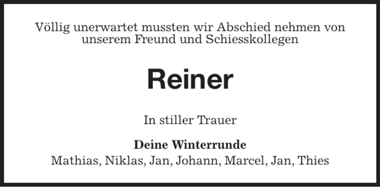 <p>Völlig unerwartet mussten wir Abschied nehmen von unserem Freund und Schiesskollegen<br />Reiner<br />In stiller Trauer</p>
<p>Deine Winterrunde<br />Mathias, Niklas, Jan, Johann, Marcel, Jan, Thies</p>
