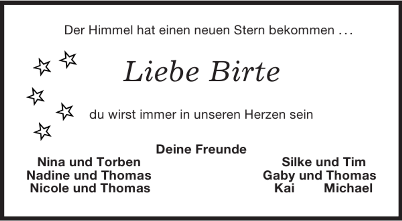 <p>Der Himmel hat einen neuen Stern bekommen . . .<br />Liebe Birte<br />du wirst immer in unseren Herzen sein<br />Deine Freunde<br />Nina und Torben Silke und Tim<br />Nadine und Thomas Gaby und Thomas<br />Nicole und Thomas Kai Michael</p>