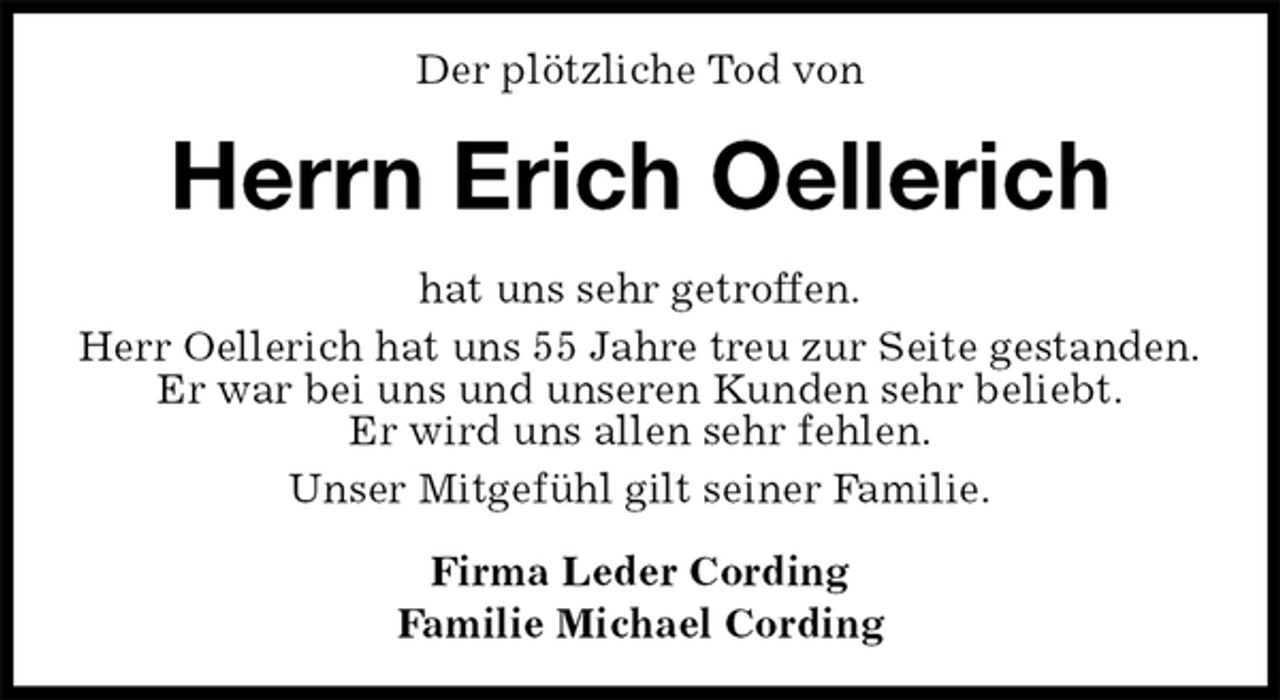 <p>Der plötzliche Tod von<br />Herrn Erich Oellerich<br />hat uns sehr getroffen.<br />Herr Oellerich hat uns 55 Jahre treu zur Seite gestanden.<br />Er war bei uns und unseren Kunden sehr beliebt.<br />Er wird uns allen sehr fehlen.<br />Unser Mitgefühl gilt seiner Familie.<br />Firma Leder Cording<br />Familie Michael Cording</p>