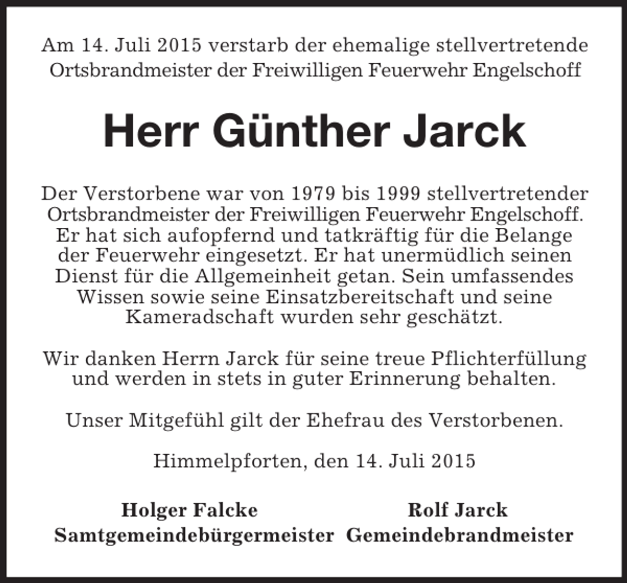 <p>Am 14. Juli 2015 verstarb der ehemalige stellvertretende Ortsbrandmeister der Freiwilligen Feuerwehr Engelschoff<br />Herr Günther Jarck<br />Der Verstorbene war von 1979 bis 1999 stellvertretender Ortsbrandmeister der Freiwilligen Feuerwehr Engelschoff. Er hat sich aufopfernd und tatkräftig für die Belange der Feuerwehr eingesetzt. Er hat unermüdlich seinen Dienst für die Allgemeinheit getan. Sein umfassendes Wissen sowie seine Einsatzbereitschaft und seine<br />Kameradschaft wurden sehr geschätzt.</p><p>Wir danken Herrn Jarck für seine treue Pflichterfüllung und werden in stets in guter Erinnerung behalten.</p><p>Unser Mitgefühl gilt der Ehefrau des Verstorbenen.</p><p>Himmelpforten, den 14. Juli 2015<br />Holger Falcke Rolf Jarck<br />Samtgemeindebürgermeister Gemeindebrandmeister</p>
