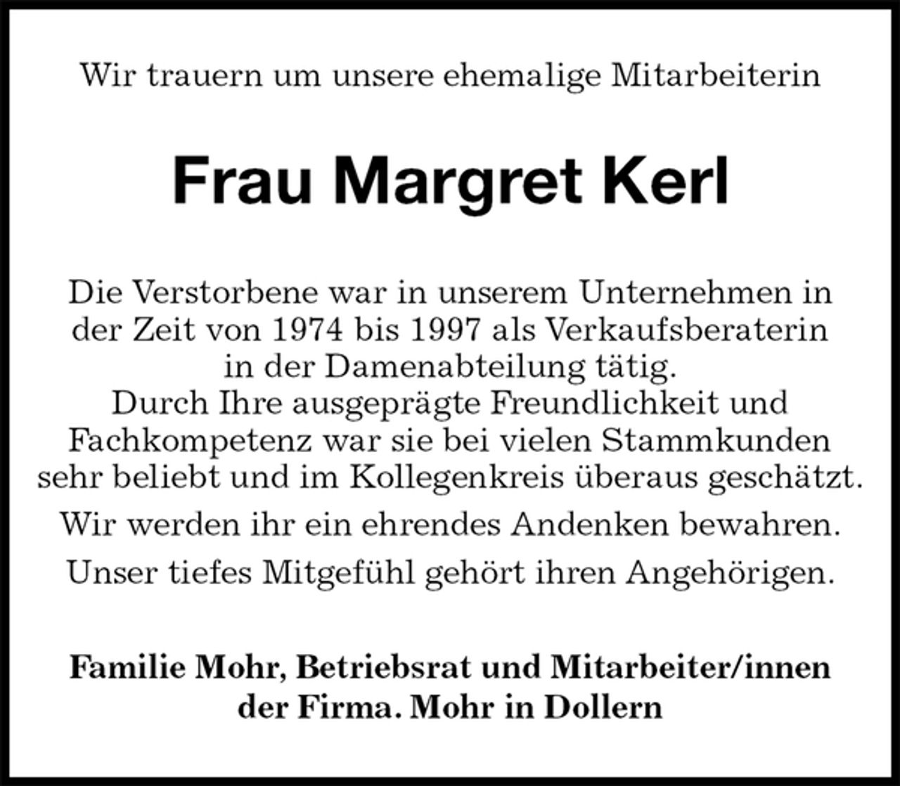 <p>Wir trauern um unsere ehemalige Mitarbeiterin<br />Frau Margret Kerl<br />Familie Mohr, Betriebsrat und Mitarbeiter/innen<br />der Firma. Mohr in Dollern<br />Die Verstorbene war in unserem Unternehmen in<br />der Zeit von 1974 bis 1997 als Verkaufsberaterin<br />in der Damenabteilung tätig.<br />Durch Ihre ausgeprägte Freundlichkeit und<br />Fachkompetenz war sie bei vielen Stammkunden sehr beliebt und im Kollegenkreis überaus geschätzt.<br />Wir werden ihr ein ehrendes Andenken bewahren.<br />Unser tiefes Mitgefühl gehört ihren Angehörigen.</p>
