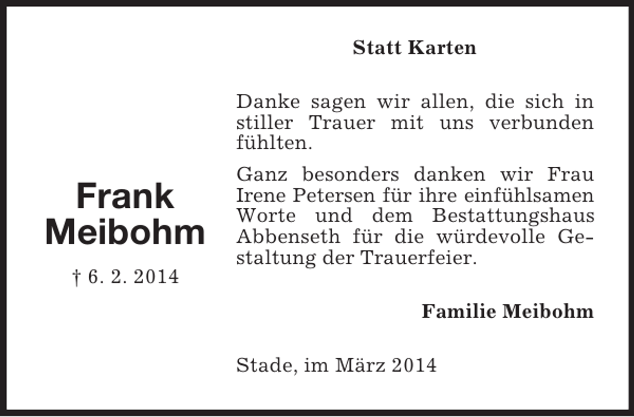 <p>Frank<br />Meibohm<br />† 6. 2. 2014<br />Statt Karten<br />Danke sagen wir allen, die sich in stiller Trauer mit uns verbunden fühlten.<br />Ganz besonders danken wir Frau Irene Petersen für ihre einfühlsamen Worte und dem Bestattungshaus Abbenseth für die würdevolle Gestaltung der Trauerfeier.<br />Familie Meibohm<br />Stade, im März 2014</p>