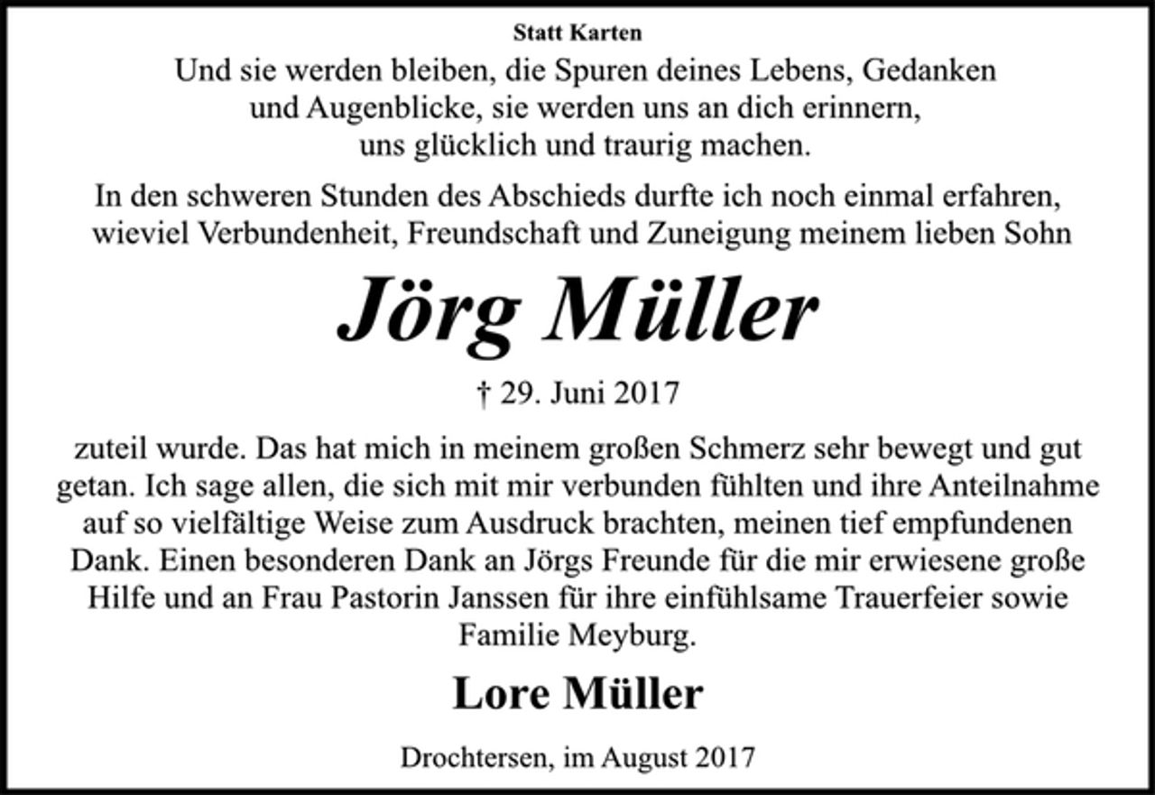 <p>Statt Karten</p><p>Und sie werden bleiben, die Spuren deines Lebens, Gedanken<br />und Augenblicke, sie werden uns an dich erinnern,<br />uns glücklich und traurig machen.<br />In den schweren Stunden des Abschieds durfte ich noch einmal erfahren,<br />wieviel Verbundenheit, Freundschaft und Zuneigung meinem lieben Sohn<br />Jörg Müller<br />† 29. Juni 2017<br />zuteil wurde. Das hat mich in meinem großen Schmerz sehr bewegt und gut<br />getan. Ich sage allen, die sich mit mir verbunden fühlten und ihre Anteilnahme<br />auf so vielfältige Weise zum Ausdruck brachten, meinen tief empfundenen<br />Dank. Einen besonderen Dank an Jörgs Freunde für die mir erwiesene große<br />Hilfe und an Frau Pastorin Janssen für ihre einfühlsame Trauerfeier sowie<br />Familie Meyburg.<br />Lore Müller<br />Drochtersen, im August 2017</p>