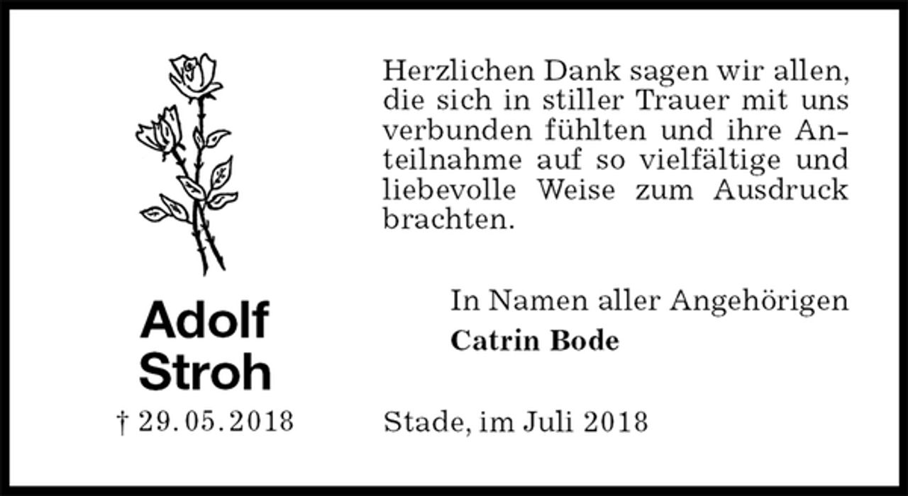 <p>Herzlichen Dank sagen wir allen, die sich in stiller Trauer mit uns verbunden fühlten und ihre Anteilnahme auf so vielfältige und liebevolle Weise zum Ausdruck brachten.<br />In Namen aller Angehörigen<br />Catrin Bode<br />Stade, im Juli 2018<br />Adolf<br />Stroh<br />† 29. 05. 2018</p>