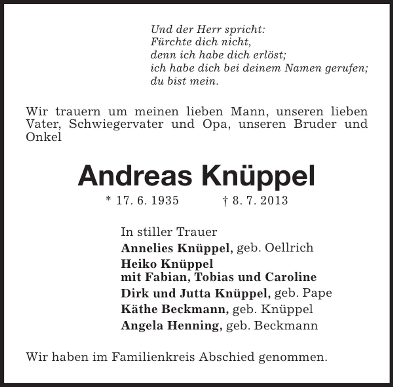 <p>Und der Herr spricht:<br />Fürchte dich nicht,<br />denn ich habe dich erlöst;<br />ich habe dich bei deinem Namen gerufen;<br />du bist mein.</p><p>Wir trauern um meinen lieben Mann, unseren lieben<br />Vater, Schwiegervater und Opa, unseren Bruder und<br />Onkel</p><p>Andreas Knüppel<br />* 17. 6. 1935</p><p>† 8. 7. 2013</p><p>In stiller Trauer<br />Annelies Knüppel, geb. Oellrich<br />Heiko Knüppel<br />mit Fabian, Tobias und Caroline<br />Dirk und Jutta Knüppel, geb. Pape<br />Käthe Beckmann, geb. Knüppel<br />Angela Henning, geb. Beckmann<br />Wir haben im Familienkreis Abschied genommen.</p>