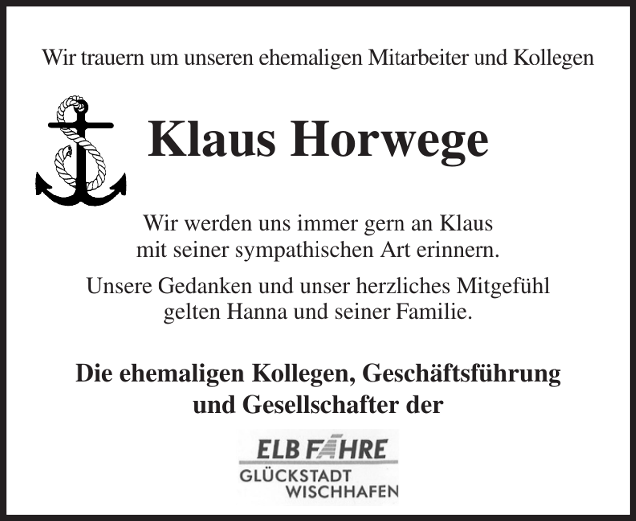 <p>Wir trauern um unseren ehemaligen Mitarbeiter und Kollegen<br />Klaus Horwege<br />Wir werden uns immer gern an Klaus<br />mit seiner sympathischen Art erinnern.<br />Unsere Gedanken und unser herzliches Mitgefühl<br />gelten Hanna und seiner Familie.<br />Die ehemaligen Kollegen, Geschäftsführung<br />und Gesellschafter der</p>