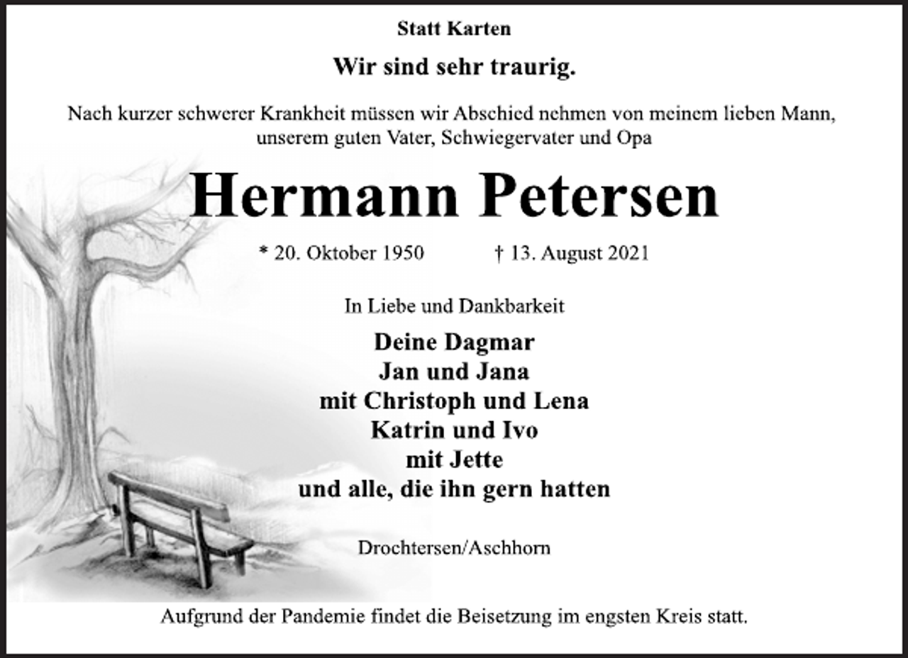 <p>Statt Karten<br />Wir sind sehr traurig.</p>
<p>Nach kurzer schwerer Krankheit müssen wir Abschied nehmen von meinem lieben Mann,<br />unserem guten Vater, Schwiegervater und Opa</p>
<p>Hermann Petersen</p>
<p>* 20. Oktober 1950 † 13. August 2021<br />In Liebe und Dankbarkeit</p>
<p>Deine Dagmar<br />Jan und Jana<br />mit Christoph und Lena<br />Katrin und Ivo<br />mit Jette<br />und alle, die ihn gern hatten</p>
<p>Drochtersen/Aschhorn</p>
<p>Aufgrund der Pandemie findet die Beisetzung im engsten Kreis statt.</p>