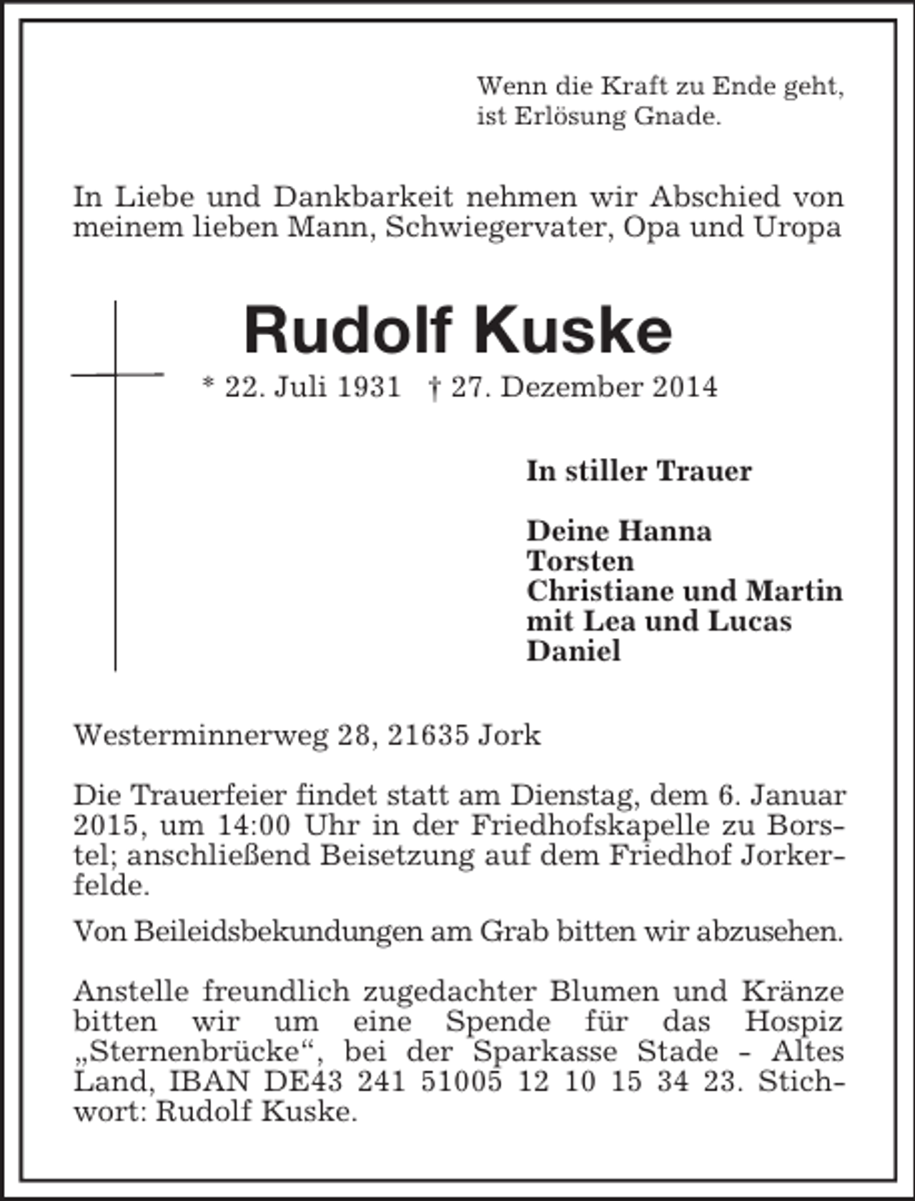 <p>Wenn die Kraft zu Ende geht,<br />ist Erlösung Gnade.<br />In Liebe und Dankbarkeit nehmen wir Abschied von meinem lieben Mann, Schwiegervater, Opa und Uropa<br />Rudolf Kuske<br />* 22. Juli 1931 † 27. Dezember 2014<br />In stiller Trauer</p><p>Deine Hanna<br />Torsten<br />Christiane und Martin<br />mit Lea und Lucas<br />Daniel<br />Westerminnerweg 28, 21635 Jork</p><p>Die Trauerfeier findet statt am Dienstag, dem 6. Januar 2015, um 14:00 Uhr in der Friedhofskapelle zu Borstel; anschließend Beisetzung auf dem Friedhof Jorkerfelde.<br />Von Beileidsbekundungen am Grab bitten wir abzusehen.</p><p>Anstelle freundlich zugedachter Blumen und Kränze bitten wir um eine Spende für das Hospiz<br />„Sternenbrücke“, bei der Sparkasse Stade - Altes Land, IBAN DE43 241 51005 12 10 15 34 23. Stichwort: Rudolf Kuske.</p>