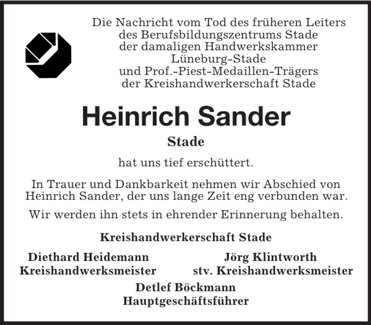 <p>Die Nachricht vom Tod des früheren Leiters<br />des Berufsbildungszentrums Stade<br />der damaligen Handwerkskammer<br />Lüneburg-Stade<br />und Prof.-Piest-Medaillen-Trägers<br />der Kreishandwerkerschaft Stade<br />Heinrich Sander<br />Stade<br />hat uns tief erschüttert.<br />In Trauer und Dankbarkeit nehmen wir Abschied von Heinrich Sander, der uns lange Zeit eng verbunden war.<br />Wir werden ihn stets in ehrender Erinnerung behalten.<br />Kreishandwerkerschaft Stade<br />Diethard Heidemann Jörg Klintworth<br />Kreishandwerksmeister stv. Kreishandwerksmeister<br />Detlef Böckmann<br />Hauptgeschäftsführer</p>