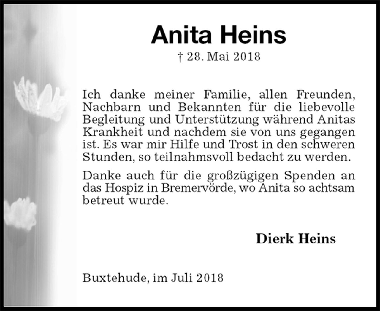 <p>Anita Heins<br />† 28. Mai 2018<br />Ich danke meiner Familie, allen Freunden,<br />Nachbarn und Bekannten für die liebevolle Begleitung und Unterstützung während Anitas<br />Krankheit und nachdem sie von uns gegangen ist. Es war mir Hilfe und Trost in den schweren<br />Stunden, so teilnahmsvoll bedacht zu werden.<br />Danke auch für die großzügigen Spenden an das Hospiz in Bremervörde, wo Anita so achtsam<br />betreut wurde.<br />Dierk Heins<br />Buxtehude, im Juli 2018</p>