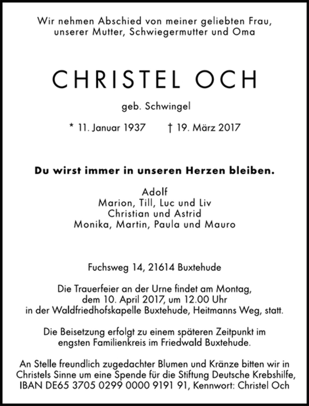 <p>Wir nehmen Abschied von meiner geliebten Frau,<br />unserer Mutter, Schwiegermutter und Oma</p>
<p>Christel Och</p>
<p>geb. Schwingel</p>
<p>* 11. Januar 1937 † 19. März 2017<br />Du wirst immer in unseren Herzen bleiben.</p>
<p>Adolf<br />Marion, Till, Luc und Liv<br />Christian und Astrid<br />Monika, Martin, Paula und Mauro</p>
<p>Fuchsweg 14, 21614 Buxtehude</p>
<p>Die Trauerfeier an der Urne findet am Montag,<br />dem 10. April 2017, um 12.00 Uhr<br />in der Waldfriedhofskapelle Buxtehude, Heitmanns Weg, statt.</p>
<p>Die Beisetzung erfolgt zu einem späteren Zeitpunkt im<br />engsten Familienkreis im Friedwald Buxtehude.</p>
<p>An Stelle freundlich zugedachter Blumen und Kränze bitten wir in<br />Christels Sinne um eine Spende für die Stiftung Deutsche Krebshilfe,<br />IBAN DE65 3705 0299 0000 9191 91, Kennwort: Christel Och</p>