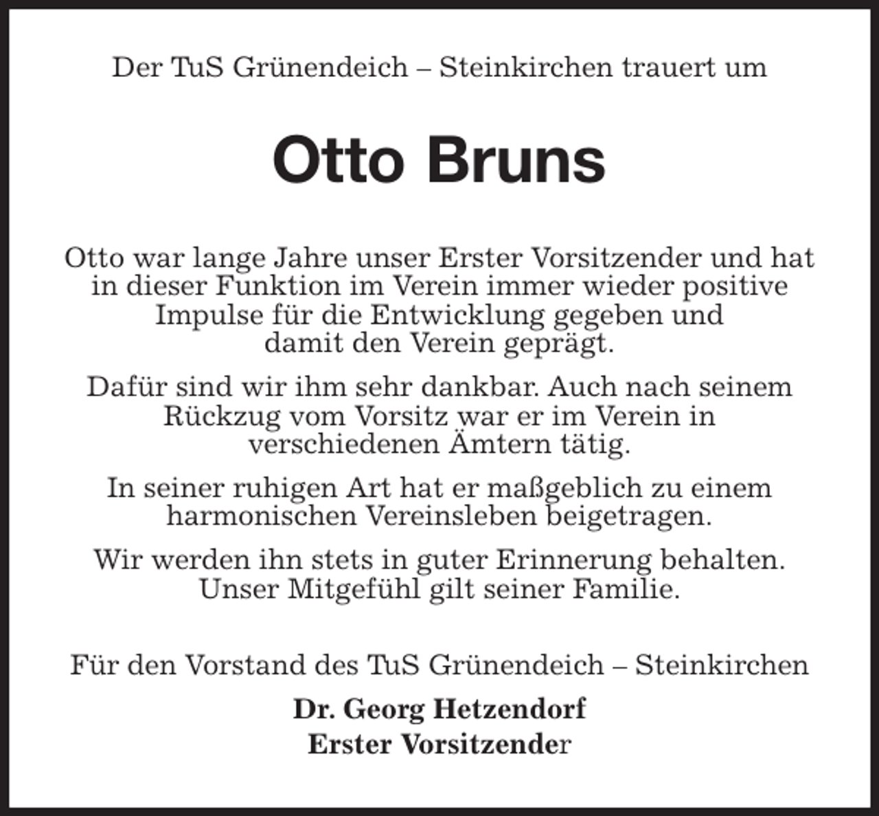 <p>Der TuS Grünendeich – Steinkirchen trauert um<br />Otto Bruns<br />Otto war lange Jahre unser Erster Vorsitzender und hat in dieser Funktion im Verein immer wieder positive<br />Impulse für die Entwicklung gegeben und<br />damit den Verein geprägt.<br />Dafür sind wir ihm sehr dankbar. Auch nach seinem Rückzug vom Vorsitz war er im Verein in<br />verschiedenen Ämtern tätig.<br />In seiner ruhigen Art hat er maßgeblich zu einem<br />harmonischen Vereinsleben beigetragen.<br />Wir werden ihn stets in guter Erinnerung behalten.<br />Unser Mitgefühl gilt seiner Familie.<br />Für den Vorstand des TuS Grünendeich – Steinkirchen<br />Dr. Georg Hetzendorf<br />Erster Vorsitzender</p>