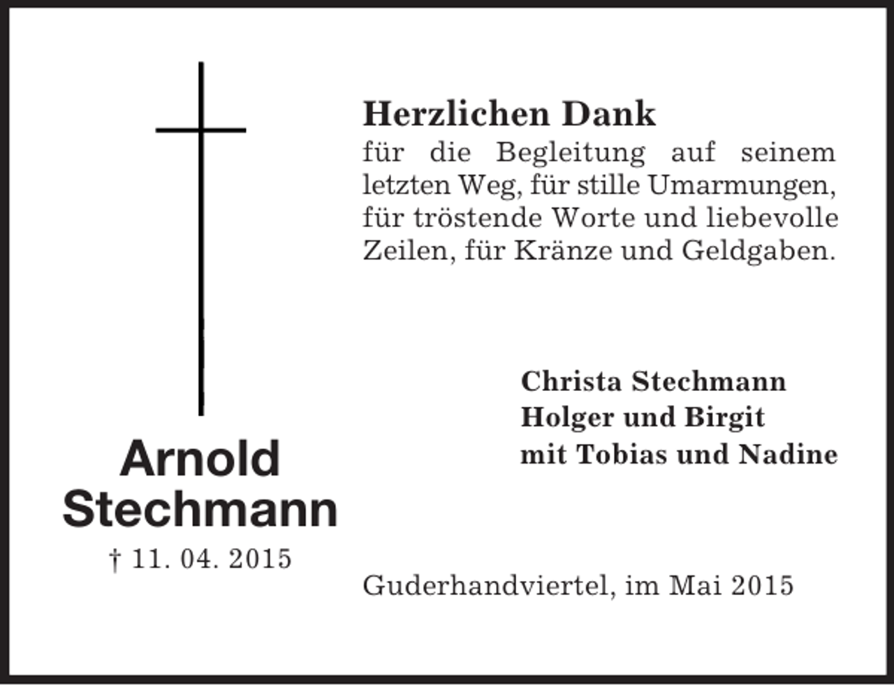 <p>Arnold Stechmann<br />† 11. 04. 2015<br />Herzlichen Dank<br />für die Begleitung auf seinem letzten Weg, für stille Umarmungen,<br />für tröstende Worte und liebevolle Zeilen, für Kränze und Geldgaben.<br />Christa Stechmann<br />Holger und Birgit<br />mit Tobias und Nadine<br />Guderhandviertel, im Mai 2015</p>