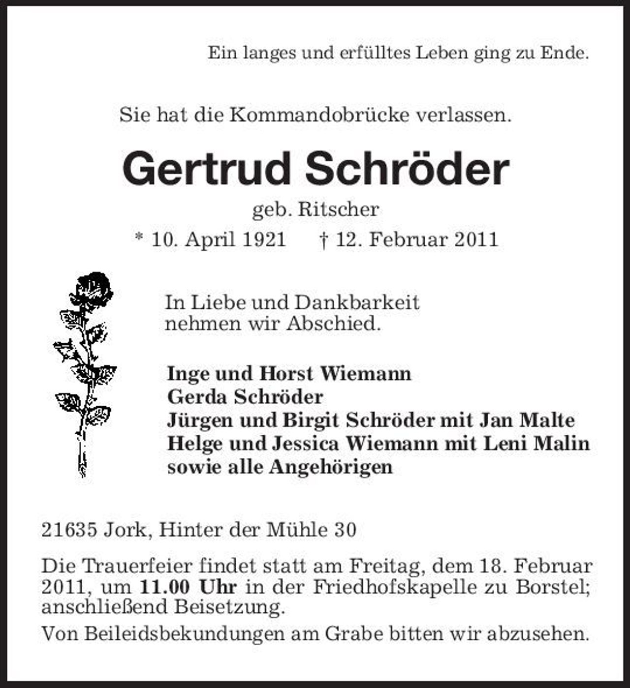 <p>Ein langes und erfülltes Leben ging zu Ende.<br />Sie hat die Kommandobrücke verlassen.<br />Gertrud Schröder<br />geb. Ritscher</p><p>* 10. April 1921 † 12. Februar 2011<br />In Liebe und Dankbarkeit<br />nehmen wir Abschied.<br />Inge und Horst Wiemann<br />Gerda Schröder<br />Jürgen und Birgit Schröder mit Jan Malte<br />Helge und Jessica Wiemann mit Leni Malin<br />sowie alle Angehörigen<br />21635 Jork, Hinter der Mühle 30<br />Die Trauerfeier findet statt am Freitag, dem 18. Februar 2011, um 11.00 Uhr in der Friedhofskapelle zu Borstel; anschließend Beisetzung.<br />Von Beileidsbekundungen am Grabe bitten wir abzusehen.</p>