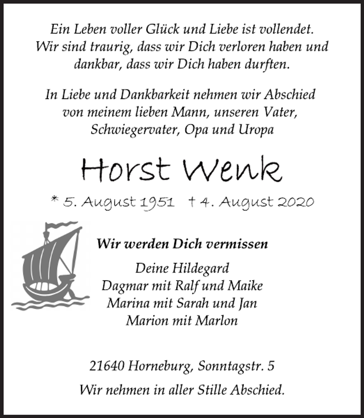 <p>Ein Leben voller Glück und Liebe ist vollendet.<br />Wir sind traurig, dass wir Dich verloren haben und<br />dankbar, dass wir Dich haben durften.<br />In Liebe und Dankbarkeit nehmen wir Abschied<br />von meinem lieben Mann, unseren Vater,<br />Schwiegervater, Opa und Uropa<br />Horst Wenk<br />* 05. August 1951+ 4. August 2020<br />Wir werden Dich vermissen<br />Deine Hildegard<br />Dagmar mit Ralf und Maike<br />Marina mit Sarah und Jan<br />Marion mit Marlon<br />21640 Horneburg, Sonntagstr. 5<br />Wir nehmen in aller Stille Abschied.</p>
