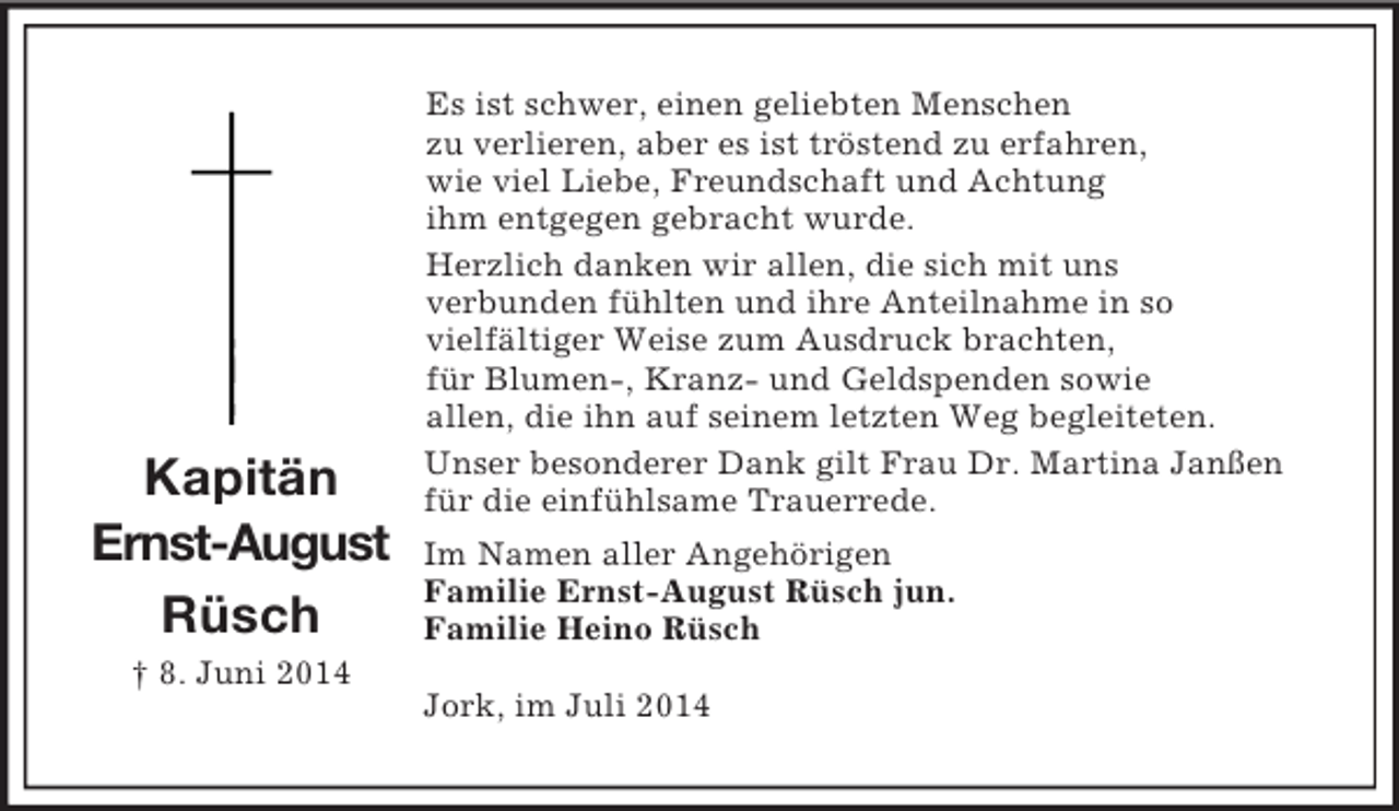 <p>Kapitän<br />Ernst-August<br />Rüsch<br />† 8. Juni 2014<br />Es ist schwer, einen geliebten Menschen<br />zu verlieren, aber es ist tröstend zu erfahren,<br />wie viel Liebe, Freundschaft und Achtung<br />ihm entgegen gebracht wurde.<br />Herzlich danken wir allen, die sich mit uns<br />verbunden fühlten und ihre Anteilnahme in so<br />vielfältiger Weise zum Ausdruck brachten,<br />für Blumen-, Kranz- und Geldspenden sowie<br />allen, die ihn auf seinem letzten Weg begleiteten.<br />Unser besonderer Dank gilt Frau Dr. Martina Janßen<br />für die einfühlsame Trauerrede.<br />Im Namen aller Angehörigen<br />Familie Ernst-August Rüsch jun.<br />Familie Heino Rüsch<br />Jork, im Juli 2014</p>