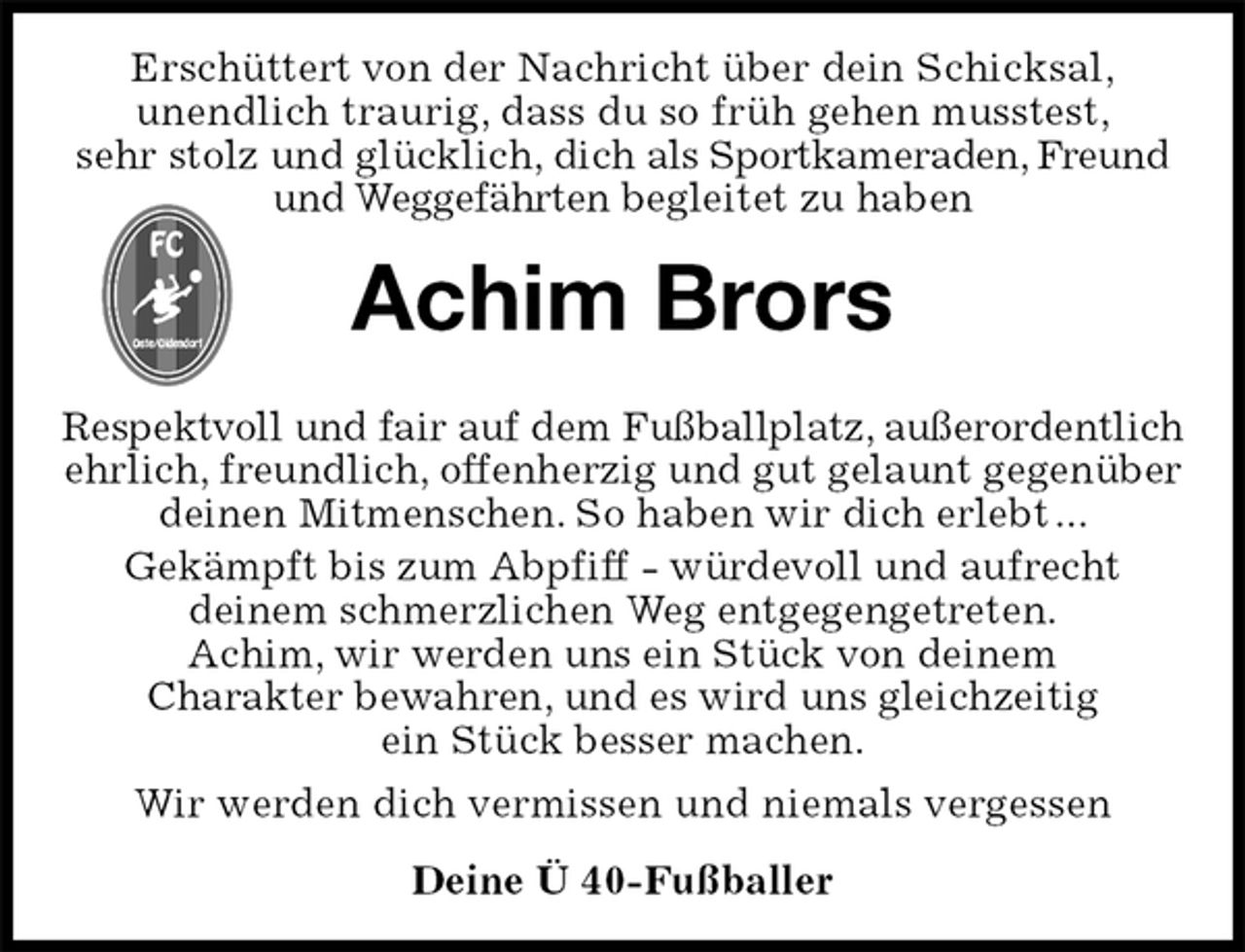 <p>Erschüttert von der Nachricht über dein Schicksal,<br />unendlich traurig, dass du so früh gehen musstest,<br />sehr stolz und glücklich, dich als Sportkameraden, Freund und Weggefährten begleitet zu haben<br />Achim Brors<br />Respektvoll und fair auf dem Fußballplatz, außerordentlich<br />ehrlich, freundlich, offenherzig und gut gelaunt gegenüber deinen Mitmenschen. So haben wir dich erlebt ...<br />Gekämpft bis zum Abpfiff - würdevoll und aufrecht<br />deinem schmerzlichen Weg entgegengetreten.<br />Achim, wir werden uns ein Stück von deinem<br />Charakter bewahren, und es wird uns gleichzeitig<br />ein Stück besser machen.<br />Wir werden dich vermissen und niemals vergessen<br />Deine Ü 40-Fußballer</p>