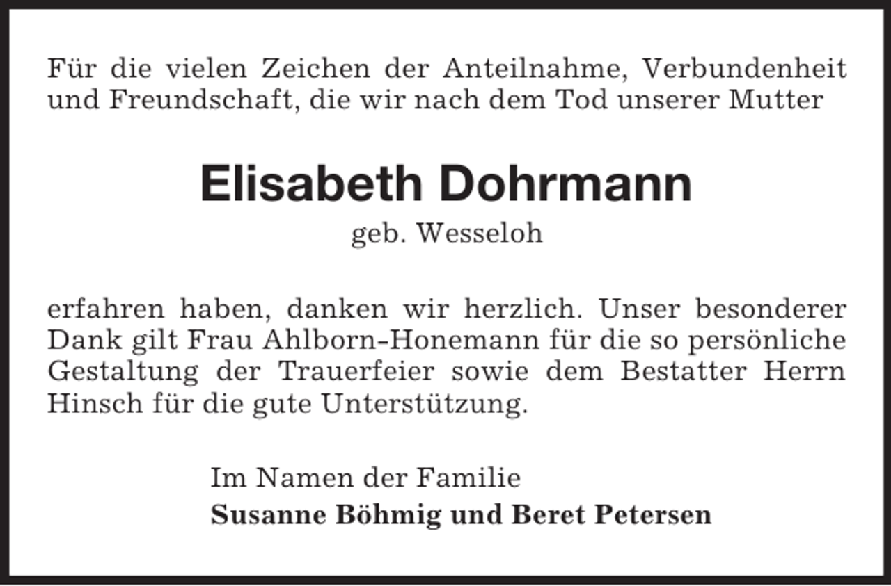 <p>Für die vielen Zeichen der Anteilnahme, Verbundenheit und Freundschaft, die wir nach dem Tod unserer Mutter<br />Elisabeth Dohrmann<br />geb. Wesseloh<br />erfahren haben, danken wir herzlich. Unser besonderer Dank gilt Frau Ahlborn-Honemann für die so persönliche Gestaltung der Trauerfeier sowie dem Bestatter Herrn Hinsch für die gute Unterstützung.<br />Im Namen der Familie<br />Susanne Böhmig und Beret Petersen</p>