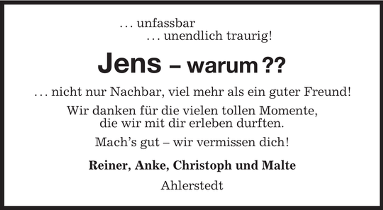 <p>. . . unfassbar<br />. . . unendlich traurig!<br />Jens – warum ??<br />. . . nicht nur Nachbar, viel mehr als ein guter Freund!<br />Wir danken für die vielen tollen Momente,<br />die wir mit dir erleben durften.<br />Mach’s gut – wir vermissen dich!<br />Reiner, Anke, Christoph und Malte<br />Ahlerstedt</p>