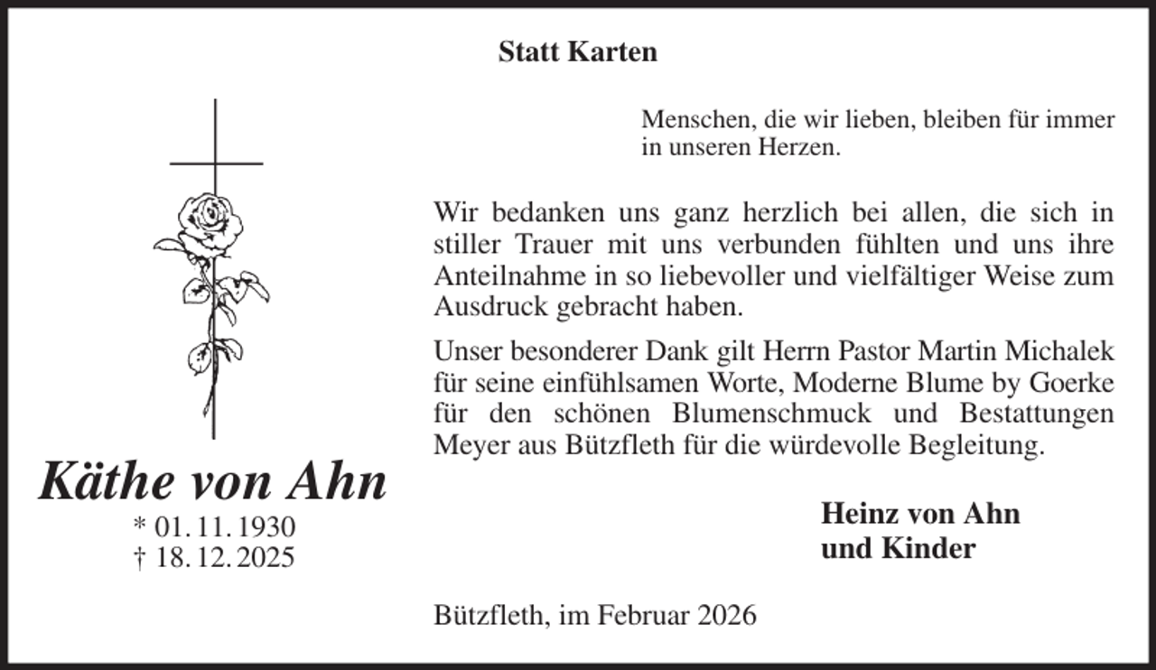 <p>Statt Karten<br />Menschen, die wir lieben, bleiben für immer<br />in unseren Herzen.<br />Wir bedanken uns ganz herzlich bei allen, die sich in<br />stiller Trauer mit uns verbunden fühlten und uns ihre<br />Anteilnahme in so liebevoller und vielfältiger Weise zum Ausdruck gebracht haben.<br />Unser besonderer Dank gilt Herrn Pastor Martin Michalek<br />für seine einfühlsamen Worte, Moderne Blume by Goerke<br />für den schönen Blumenschmuck und Bestattungen Meyer aus Bützfleth für die würdevolle Begleitung.<br />Heinz von Ahn<br />und Kinder<br />Bützfleth, im Februar 2026<br />Käthe von Ahn<br />* 01. 11. 1930<br />† 18. 12. 2025</p>