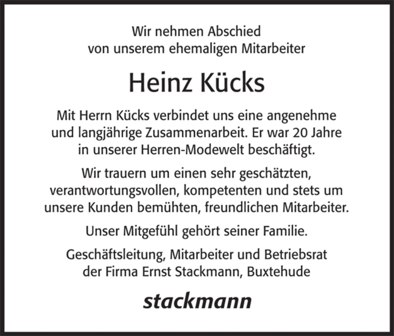 <p>Wir nehmen Abschied<br />von unserem ehemaligen Mitarbeiter<br />Heinz Kücks</p>
<p>Mit Herrn Kücks verbindet uns eine angenehme<br />und langjährige Zusammenarbeit. Er war 20 Jahre<br />in unserer Herren-Modewelt beschäftigt.</p>
<p>Wir trauern um einen sehr geschätzten,<br />verantwortungsvollen, kompetenten und stets um unsere Kunden<br />bemühten, freundlichen Mitarbeiter.</p>
<p>Unser Mitgefühl gehört seiner Familie.</p>
<p>Geschäftsleitung, Mitarbeiter und Betriebsrat<br />der Firma Ernst Stackmann, Buxtehude</p>
