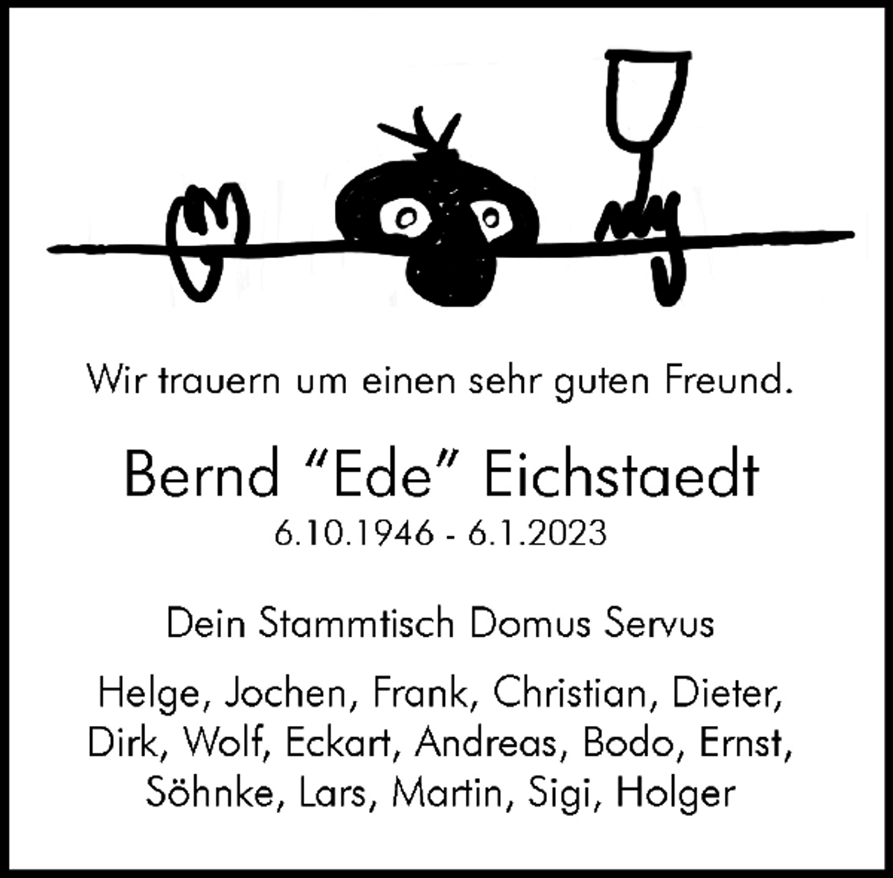 <p>Wir trauern um einen sehr guten Freund.<br />Bernd "Ede" Eichstaedt<br />6.10.1946 - 6.1.2023<br />Dein Stammtisch Domus Servus</p><p>Helge, Jochen, Frank, Christian, Dieter,<br />Dirk, Wolf, Eckart, Andreas, Bodo, Ernst,<br />Söhnke, Lars, Martin, Sigi, Holger</p>