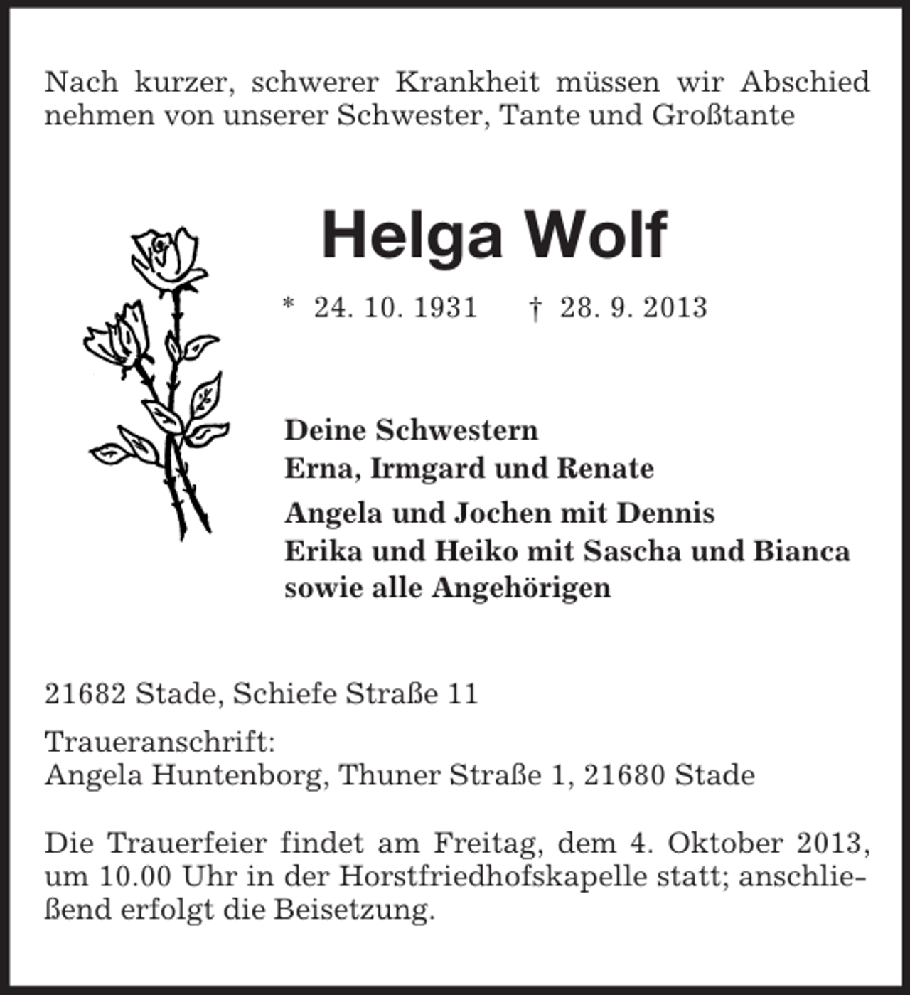 <p>Nach kurzer, schwerer Krankheit müssen wir Abschied nehmen von unserer Schwester, Tante und Großtante<br />Helga Wolf<br />* 24. 10. 1931 † 28. 9. 2013<br />Deine Schwestern<br />Erna, Irmgard und Renate<br />Angela und Jochen mit Dennis<br />Erika und Heiko mit Sascha und Bianca<br />sowie alle Angehörigen<br />21682 Stade, Schiefe Straße 11<br />Traueranschrift:<br />Angela Huntenborg, Thuner Straße 1, 21680 Stade</p><p>Die Trauerfeier findet am Freitag, dem 4. Oktober 2013, um 10.00 Uhr in der Horstfriedhofskapelle statt; anschließend erfolgt die Beisetzung.</p>