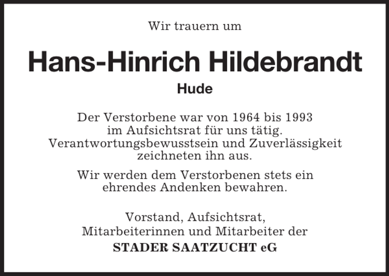 <p>Wir trauern um</p><p>Hans-Hinrich Hildebrandt<br />Hude<br />Der Verstorbene war von 1964 bis 1993<br />im Aufsichtsrat für uns tätig.<br />Verantwortungsbewusstsein und Zuverlässigkeit<br />zeichneten ihn aus.<br />Wir werden dem Verstorbenen stets ein<br />ehrendes Andenken bewahren.<br />Vorstand, Aufsichtsrat,<br />Mitarbeiterinnen und Mitarbeiter der<br />STADER SAATZUCHT eG</p>