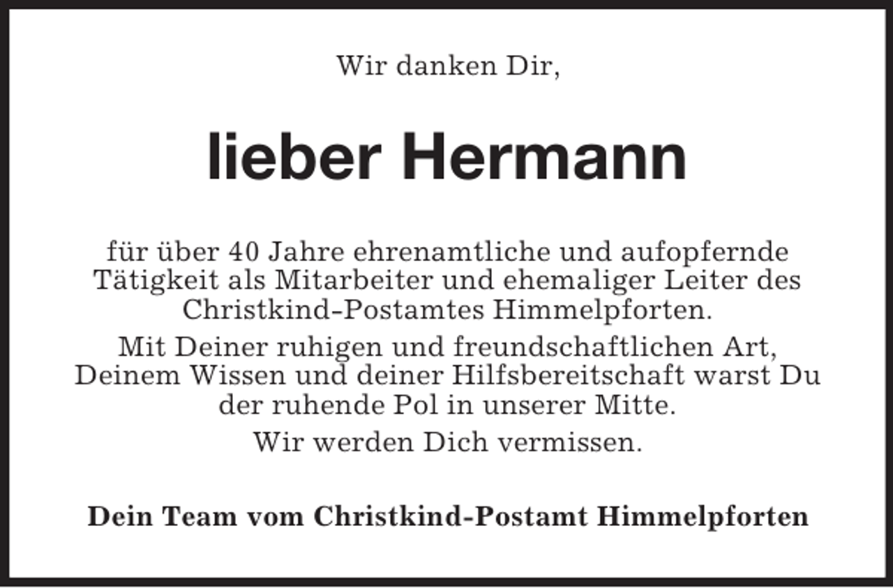 <p>Wir danken Dir,<br />lieber Hermann<br />für über 40 Jahre ehrenamtliche und aufopfernde<br />Tätigkeit als Mitarbeiter und ehemaliger Leiter des Christkind-Postamtes Himmelpforten.<br />Mit Deiner ruhigen und freundschaftlichen Art,<br />Deinem Wissen und deiner Hilfsbereitschaft warst Du der ruhende Pol in unserer Mitte.<br />Wir werden Dich vermissen.<br />Dein Team vom Christkind-Postamt Himmelpforten</p>