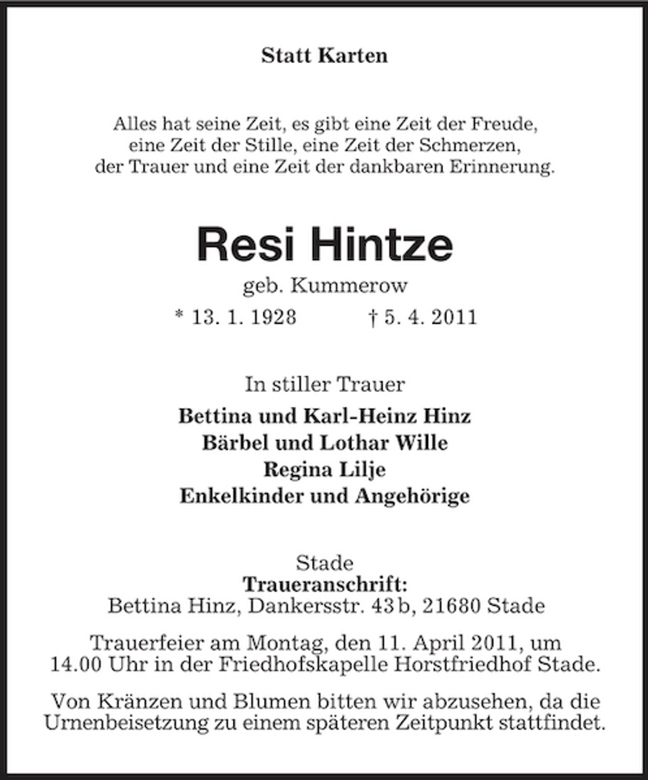 <p>Statt Karten<br />Alles hat seine Zeit, es gibt eine Zeit der Freude, eine Zeit der Stille, eine Zeit der Schmerzen, der Trauer und eine Zeit der dankbaren Erinnerung.</p><p>Resi Hintze<br />geb. Kummerow * 13. 1. 1928 † 5. 4. 2011 In stiller Trauer Bettina und Karl-Heinz Hinz Bärbel und Lothar Wille Regina Lilje Enkelkinder und Angehörige Stade Traueranschrift: Bettina Hinz, Dankersstr. 43 b, 21680 Stade Trauerfeier am Montag, den 11. April 2011, um 14.00 Uhr in der Friedhofskapelle Horstfriedhof Stade. Von Kränzen und Blumen bitten wir abzusehen, da die Urnenbeisetzung zu einem späteren Zeitpunkt stattfindet.</p>