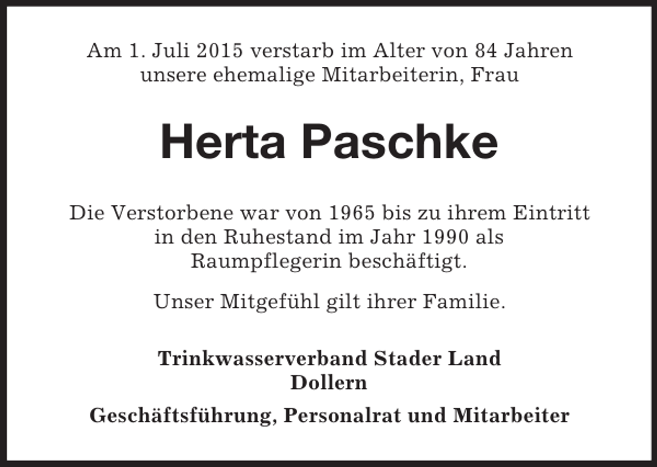 <p>Am 1. Juli 2015 verstarb im Alter von 84 Jahren<br />unsere ehemalige Mitarbeiterin, Frau<br />Herta Paschke<br />Die Verstorbene war von 1965 bis zu ihrem Eintritt<br />in den Ruhestand im Jahr 1990 als<br />Raumpflegerin beschäftigt.<br />Unser Mitgefühl gilt ihrer Familie.<br />Trinkwasserverband Stader Land<br />Dollern<br />Geschäftsführung, Personalrat und Mitarbeiter</p>